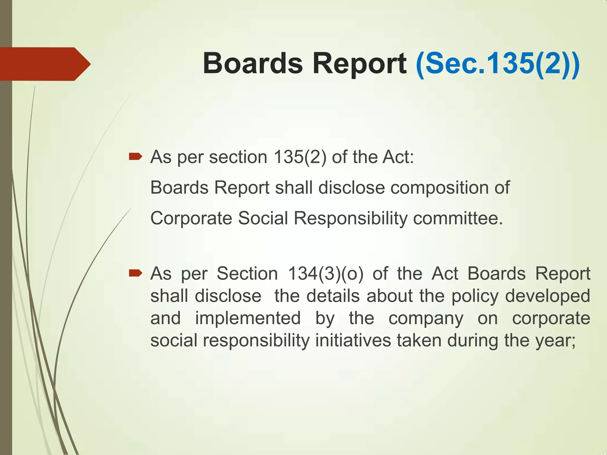 Boards Report (Sec.135(2))
 As per section 135(2) of the Act:
Boards Report shall disclose composition of
Corporate Social Responsibility committee.
 As per Section 134(3)(o) of the Act Boards Report
shall disclose the details about the policy developed
and implemented by the company on corporate
social responsibility initiatives taken during the year;
 