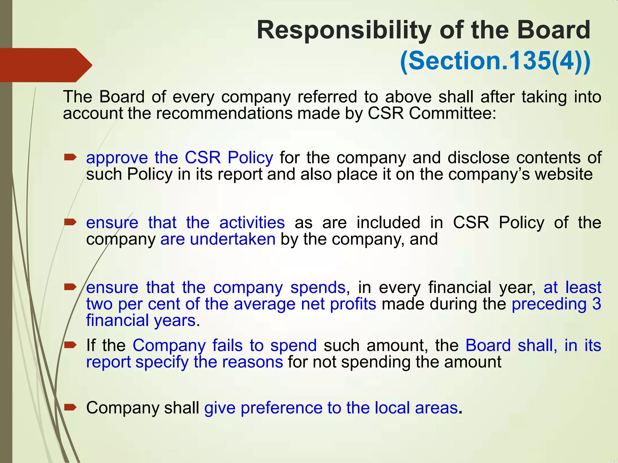 Responsibility of the Board
(Section.135(4))
The Board of every company referred to above shall after taking into
account the recommendations made by CSR Committee:
 approve the CSR Policy for the company and disclose contents of
such Policy in its report and also place it on the company‟s website
 ensure that the activities as are included in CSR Policy of the
company are undertaken by the company, and
 ensure that the company spends, in every financial year, at least
two per cent of the average net profits made during the preceding 3
financial years.
 If the Company fails to spend such amount, the Board shall, in its
report specify the reasons for not spending the amount
 Company shall give preference to the local areas.
 