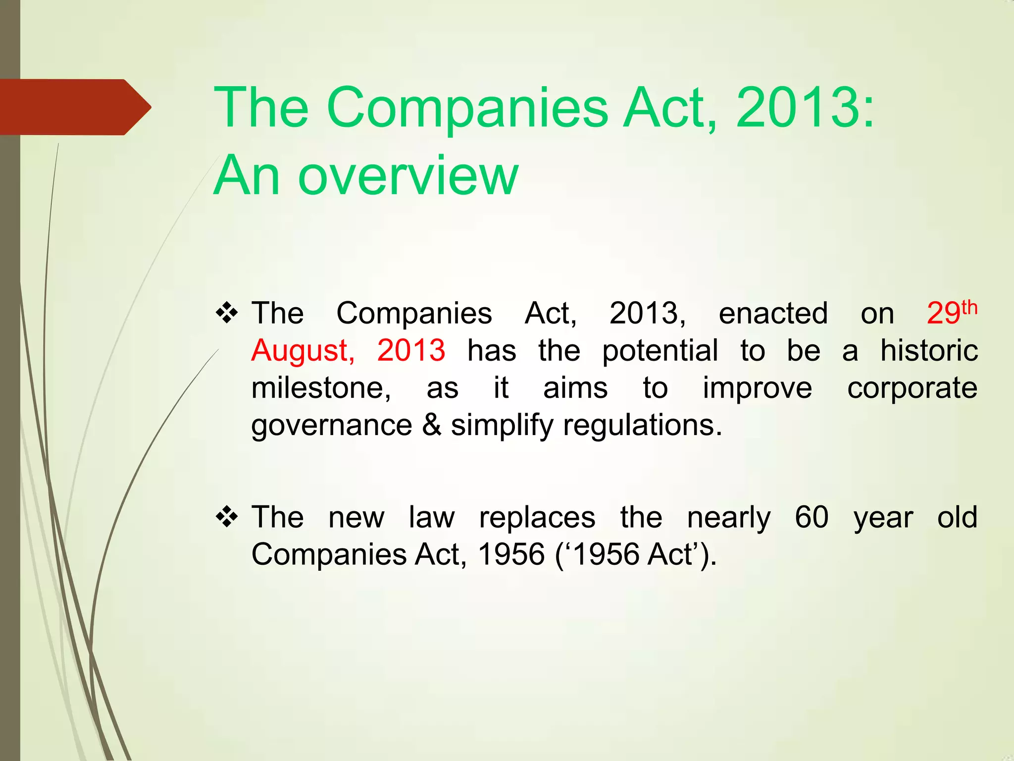 The Companies Act, 2013:
An overview
 The Companies Act, 2013, enacted on 29th
August, 2013 has the potential to be a historic
milestone, as it aims to improve corporate
governance & simplify regulations.
 The new law replaces the nearly 60 year old
Companies Act, 1956 („1956 Act‟).
 