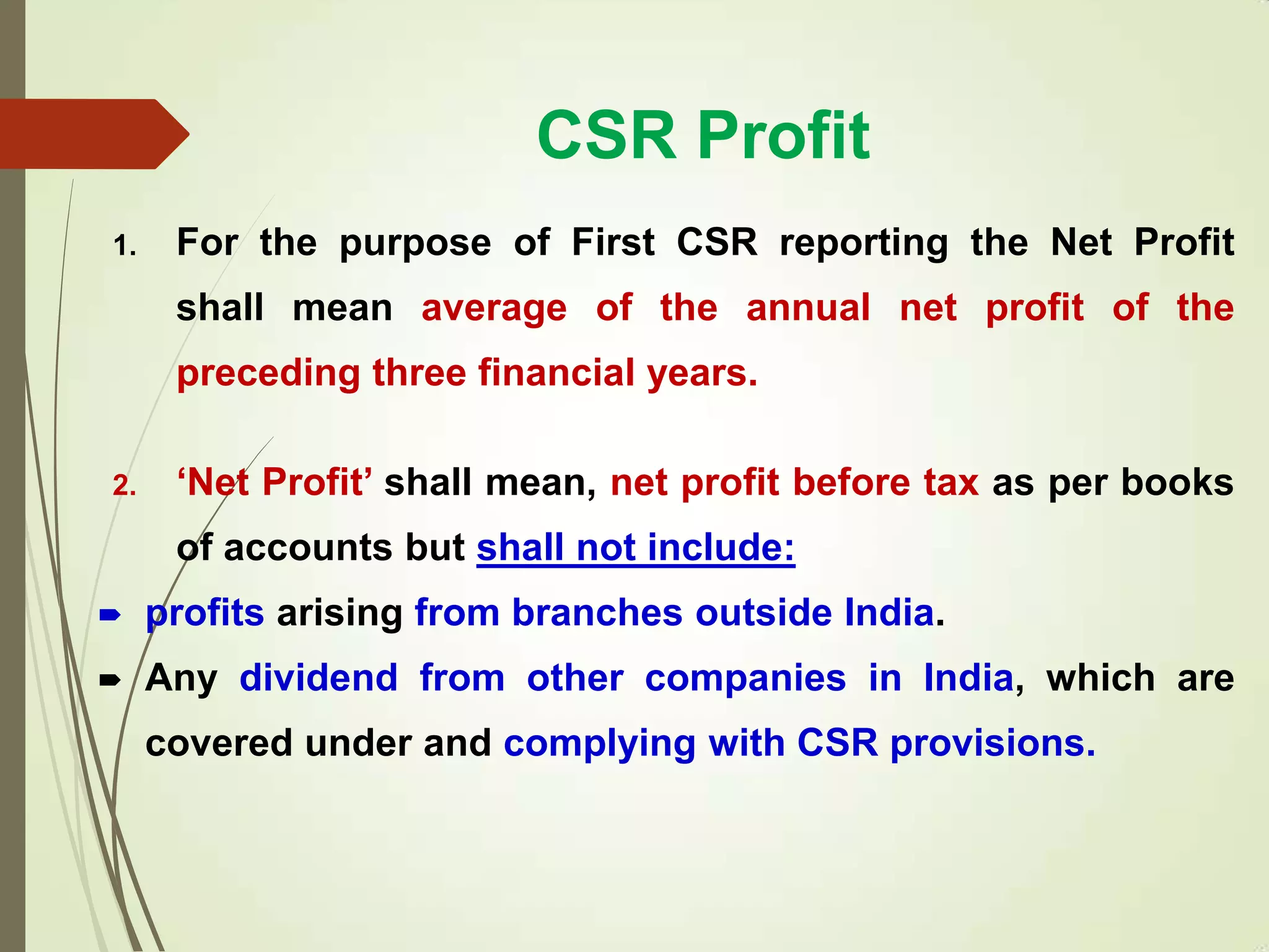 CSR Profit
1. For the purpose of First CSR reporting the Net Profit
shall mean average of the annual net profit of the
preceding three financial years.
2. „Net Profit‟ shall mean, net profit before tax as per books
of accounts but shall not include:
 profits arising from branches outside India.
 Any dividend from other companies in India, which are
covered under and complying with CSR provisions.
 