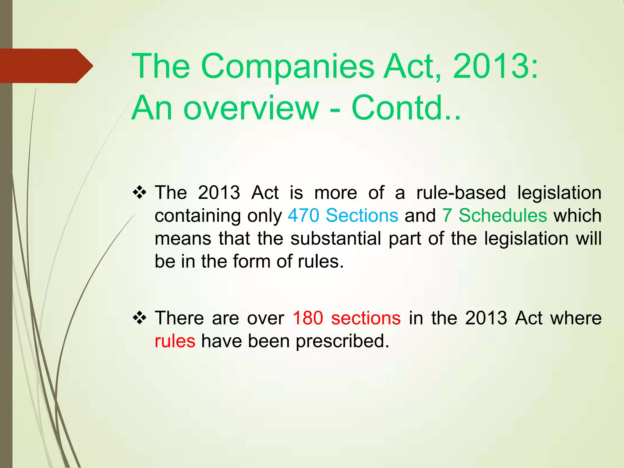 The Companies Act, 2013:
An overview - Contd..
 The 2013 Act is more of a rule-based legislation
containing only 470 Sections and 7 Schedules which
means that the substantial part of the legislation will
be in the form of rules.
 There are over 180 sections in the 2013 Act where
rules have been prescribed.
 