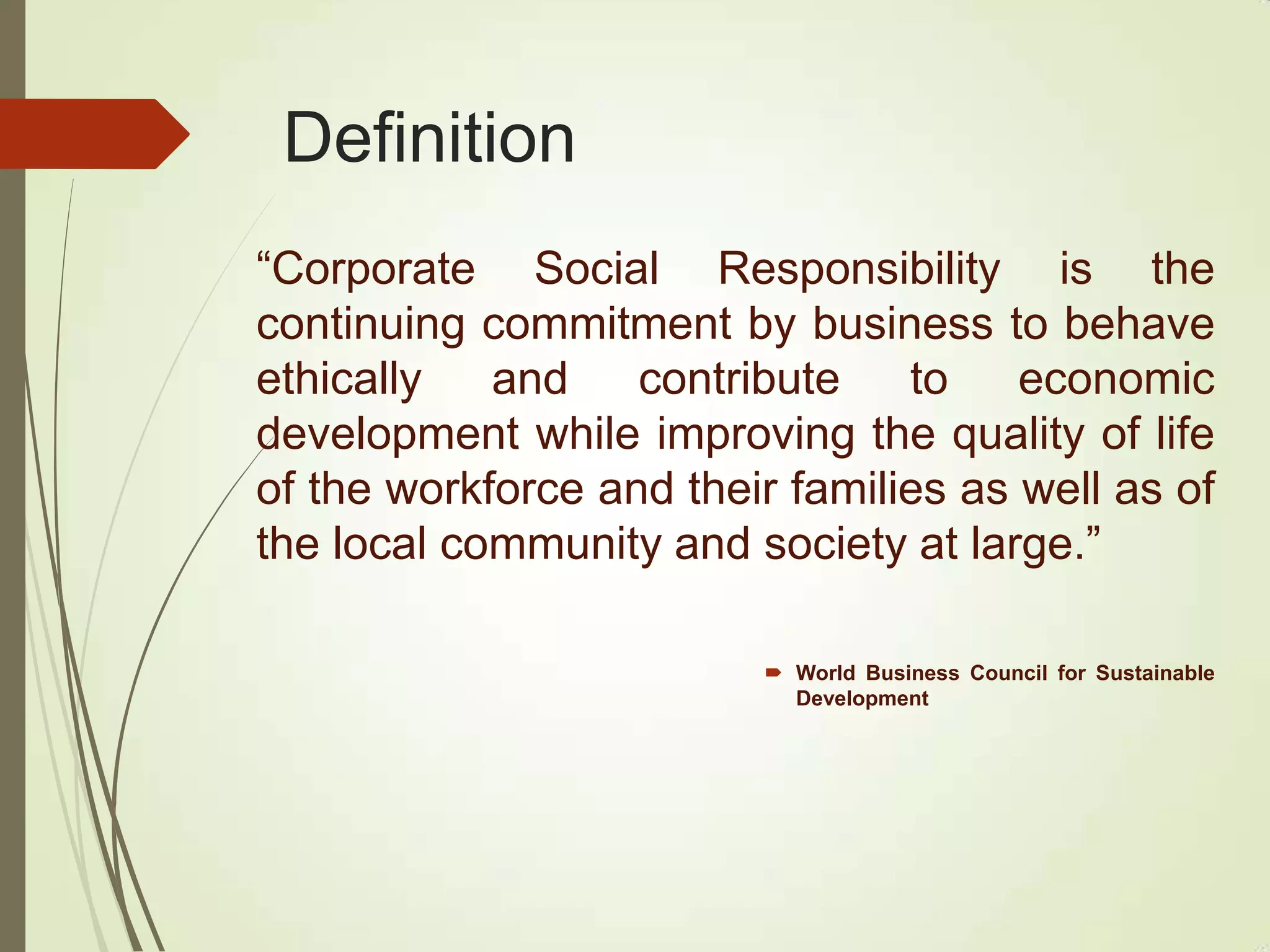 Definition
“Corporate Social Responsibility is the
continuing commitment by business to behave
ethically and contribute to economic
development while improving the quality of life
of the workforce and their families as well as of
the local community and society at large.”
 World Business Council for Sustainable
Development
 