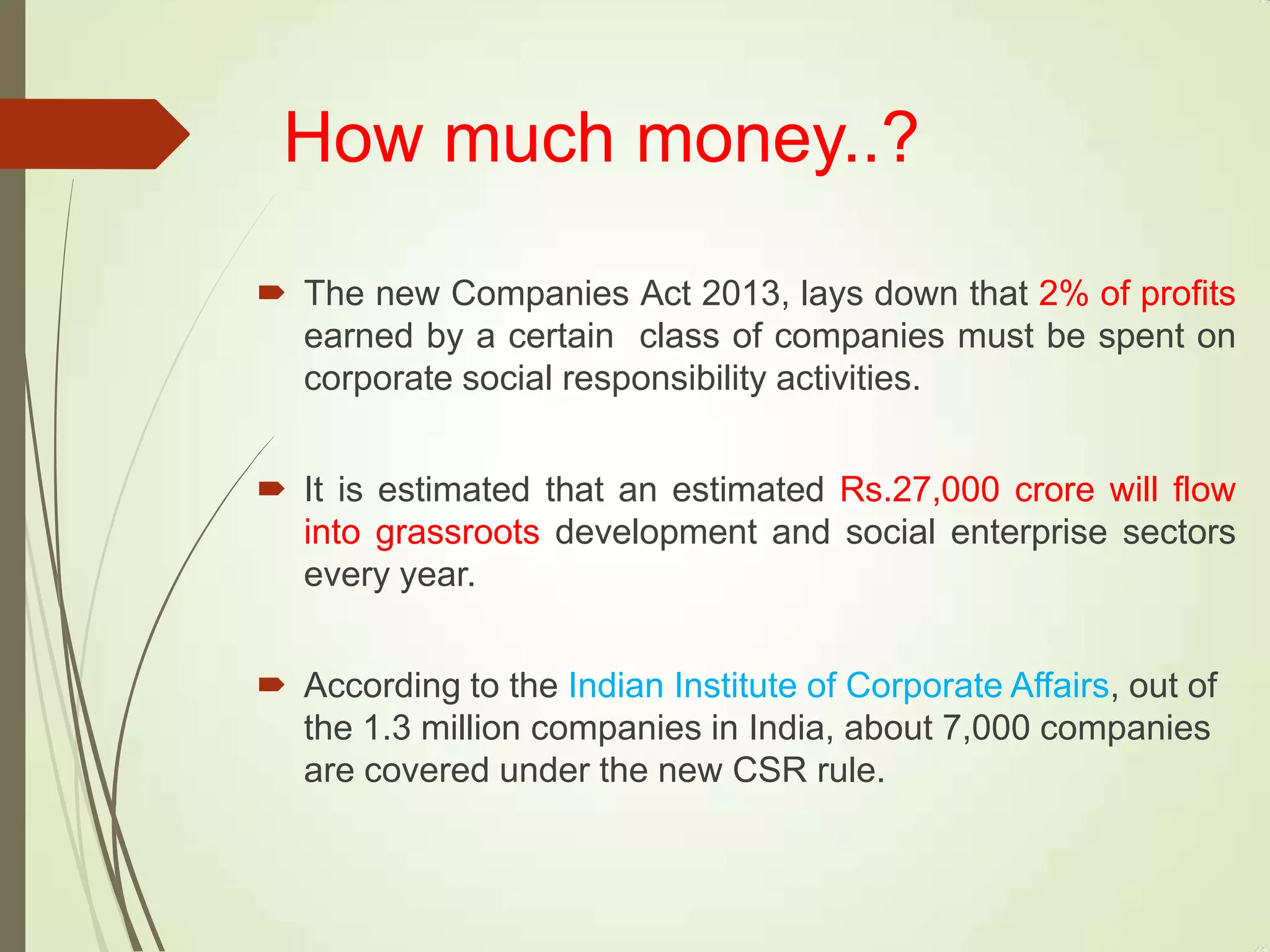 How much money..?
 The new Companies Act 2013, lays down that 2% of profits
earned by a certain class of companies must be spent on
corporate social responsibility activities.
 It is estimated that an estimated Rs.27,000 crore will flow
into grassroots development and social enterprise sectors
every year.
 According to the Indian Institute of Corporate Affairs, out of
the 1.3 million companies in India, about 7,000 companies
are covered under the new CSR rule.
 