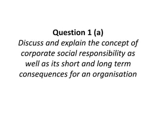 Question 1 (a)
Discuss and explain the concept of
corporate social responsibility as
well as its short and long term
consequences for an organisation
 
