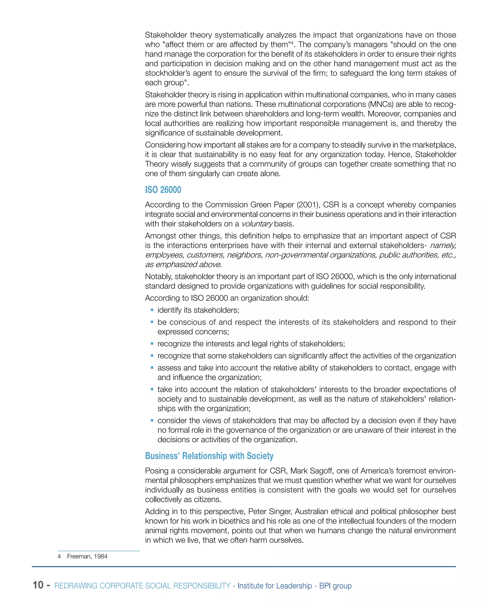 10 - REDRAWING CORPORATE SOCIAL RESPONSIBILITY - Institute for Leadership - BPI group
Stakeholder theory systematically analyzes the impact that organizations have on those
who "affect them or are affected by them"4
. The company’s managers "should on the one
hand manage the corporation for the benefit of its stakeholders in order to ensure their rights
and participation in decision making and on the other hand management must act as the
stockholder’s agent to ensure the survival of the firm; to safeguard the long term stakes of
each group".
Stakeholder theory is rising in application within multinational companies, who in many cases
are more powerful than nations. These multinational corporations (MNCs) are able to recog-
nize the distinct link between shareholders and long-term wealth. Moreover, companies and
local authorities are realizing how important responsible management is, and thereby the
significance of sustainable development.
Considering how important all stakes are for a company to steadily survive in the marketplace,
it is clear that sustainability is no easy feat for any organization today. Hence, Stakeholder
Theory wisely suggests that a community of groups can together create something that no
one of them singularly can create alone.
ISO 26000
According to the Commission Green Paper (2001), CSR is a concept whereby companies
integrate social and environmental concerns in their business operations and in their interaction
with their stakeholders on a voluntary basis.
Amongst other things, this definition helps to emphasize that an important aspect of CSR
is the interactions enterprises have with their internal and external stakeholders- namely,
employees, customers, neighbors, non-governmental organizations, public authorities, etc.,
as emphasized above.
Notably, stakeholder theory is an important part of ISO 26000, which is the only international
standard designed to provide organizations with guidelines for social responsibility.
According to ISO 26000 an organization should:
ƒƒ identify its stakeholders;
ƒƒ be conscious of and respect the interests of its stakeholders and respond to their
expressed concerns;
ƒƒ recognize the interests and legal rights of stakeholders;
ƒƒ recognize that some stakeholders can significantly affect the activities of the organization
ƒƒ assess and take into account the relative ability of stakeholders to contact, engage with
and influence the organization;
ƒƒ take into account the relation of stakeholders' interests to the broader expectations of
society and to sustainable development, as well as the nature of stakeholders' relation-
ships with the organization;
ƒƒ consider the views of stakeholders that may be affected by a decision even if they have
no formal role in the governance of the organization or are unaware of their interest in the
decisions or activities of the organization.
Business’ Relationship with Society
Posing a considerable argument for CSR, Mark Sagoff, one of America’s foremost environ-
mental philosophers emphasizes that we must question whether what we want for ourselves
individually as business entities is consistent with the goals we would set for ourselves
collectively as citizens.
Adding in to this perspective, Peter Singer, Australian ethical and political philosopher best
known for his work in bioethics and his role as one of the intellectual founders of the modern
animal rights movement, points out that when we humans change the natural environment
in which we live, that we often harm ourselves.
4  Freeman, 1984
 