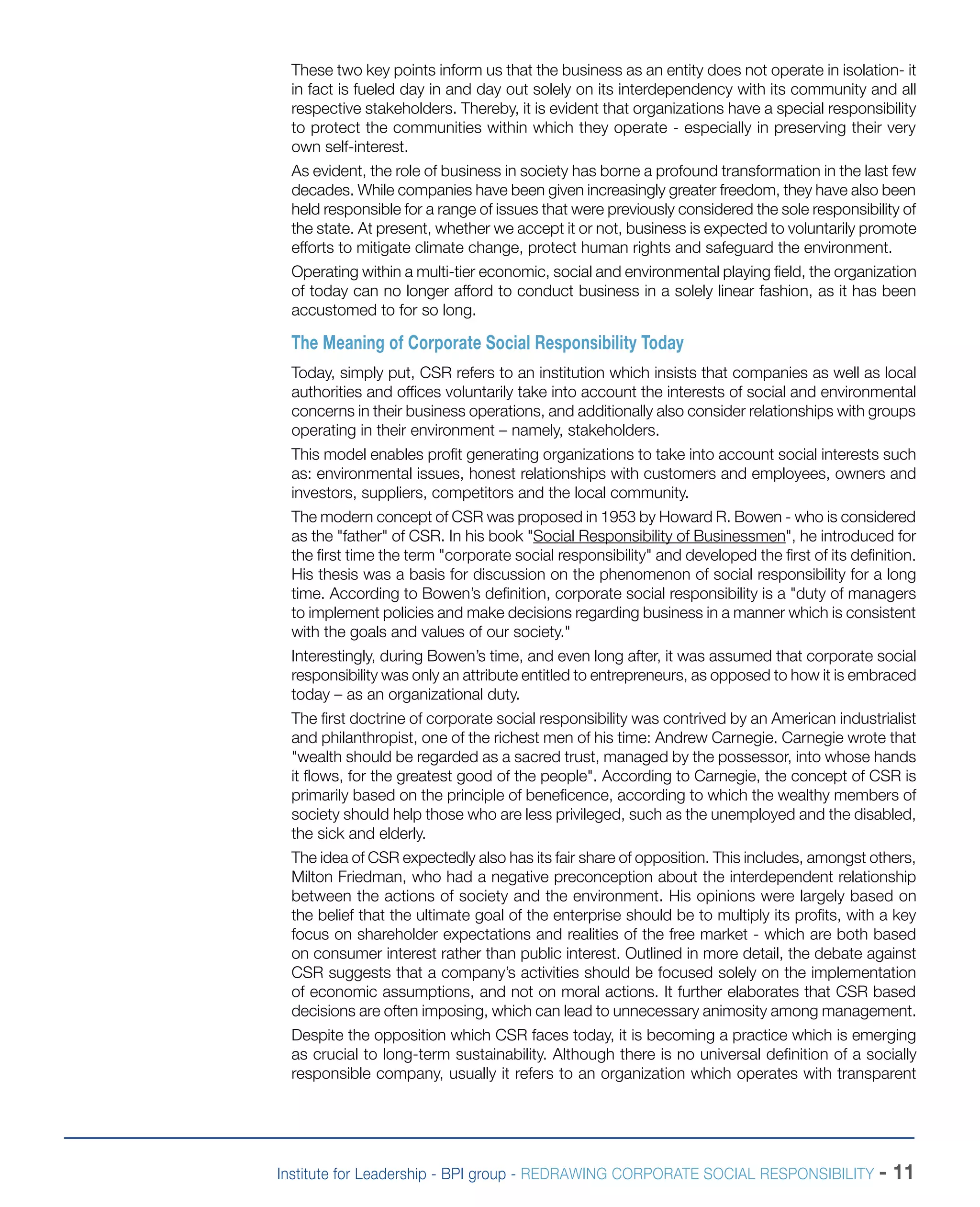 Institute for Leadership - BPI group - REDRAWING CORPORATE SOCIAL RESPONSIBILITY - 11
These two key points inform us that the business as an entity does not operate in isolation- it
in fact is fueled day in and day out solely on its interdependency with its community and all
respective stakeholders. Thereby, it is evident that organizations have a special responsibility
to protect the communities within which they operate - especially in preserving their very
own self-interest.
As evident, the role of business in society has borne a profound transformation in the last few
decades. While companies have been given increasingly greater freedom, they have also been
held responsible for a range of issues that were previously considered the sole responsibility of
the state. At present, whether we accept it or not, business is expected to voluntarily promote
efforts to mitigate climate change, protect human rights and safeguard the environment.
Operating within a multi-tier economic, social and environmental playing field, the organization
of today can no longer afford to conduct business in a solely linear fashion, as it has been
accustomed to for so long.
The Meaning of Corporate Social Responsibility Today
Today, simply put, CSR refers to an institution which insists that companies as well as local
authorities and offices voluntarily take into account the interests of social and environmental
concerns in their business operations, and additionally also consider relationships with groups
operating in their environment – namely, stakeholders.
This model enables profit generating organizations to take into account social interests such
as: environmental issues, honest relationships with customers and employees, owners and
investors, suppliers, competitors and the local community.
The modern concept of CSR was proposed in 1953 by Howard R. Bowen - who is considered
as the "father" of CSR. In his book "Social Responsibility of Businessmen", he introduced for
the first time the term "corporate social responsibility" and developed the first of its definition.
His thesis was a basis for discussion on the phenomenon of social responsibility for a long
time. According to Bowen’s definition, corporate social responsibility is a "duty of managers
to implement policies and make decisions regarding business in a manner which is consistent
with the goals and values of our society."
Interestingly, during Bowen’s time, and even long after, it was assumed that corporate social
responsibility was only an attribute entitled to entrepreneurs, as opposed to how it is embraced
today – as an organizational duty.
The first doctrine of corporate social responsibility was contrived by an American industrialist
and philanthropist, one of the richest men of his time: Andrew Carnegie. Carnegie wrote that
"wealth should be regarded as a sacred trust, managed by the possessor, into whose hands
it flows, for the greatest good of the people". According to Carnegie, the concept of CSR is
primarily based on the principle of beneficence, according to which the wealthy members of
society should help those who are less privileged, such as the unemployed and the disabled,
the sick and elderly.
The idea of CSR expectedly also has its fair share of opposition. This includes, amongst others,
Milton Friedman, who had a negative preconception about the interdependent relationship
between the actions of society and the environment. His opinions were largely based on
the belief that the ultimate goal of the enterprise should be to multiply its profits, with a key
focus on shareholder expectations and realities of the free market - which are both based
on consumer interest rather than public interest. Outlined in more detail, the debate against
CSR suggests that a company’s activities should be focused solely on the implementation
of economic assumptions, and not on moral actions. It further elaborates that CSR based
decisions are often imposing, which can lead to unnecessary animosity among management.
Despite the opposition which CSR faces today, it is becoming a practice which is emerging
as crucial to long-term sustainability. Although there is no universal definition of a socially
responsible company, usually it refers to an organization which operates with transparent
 