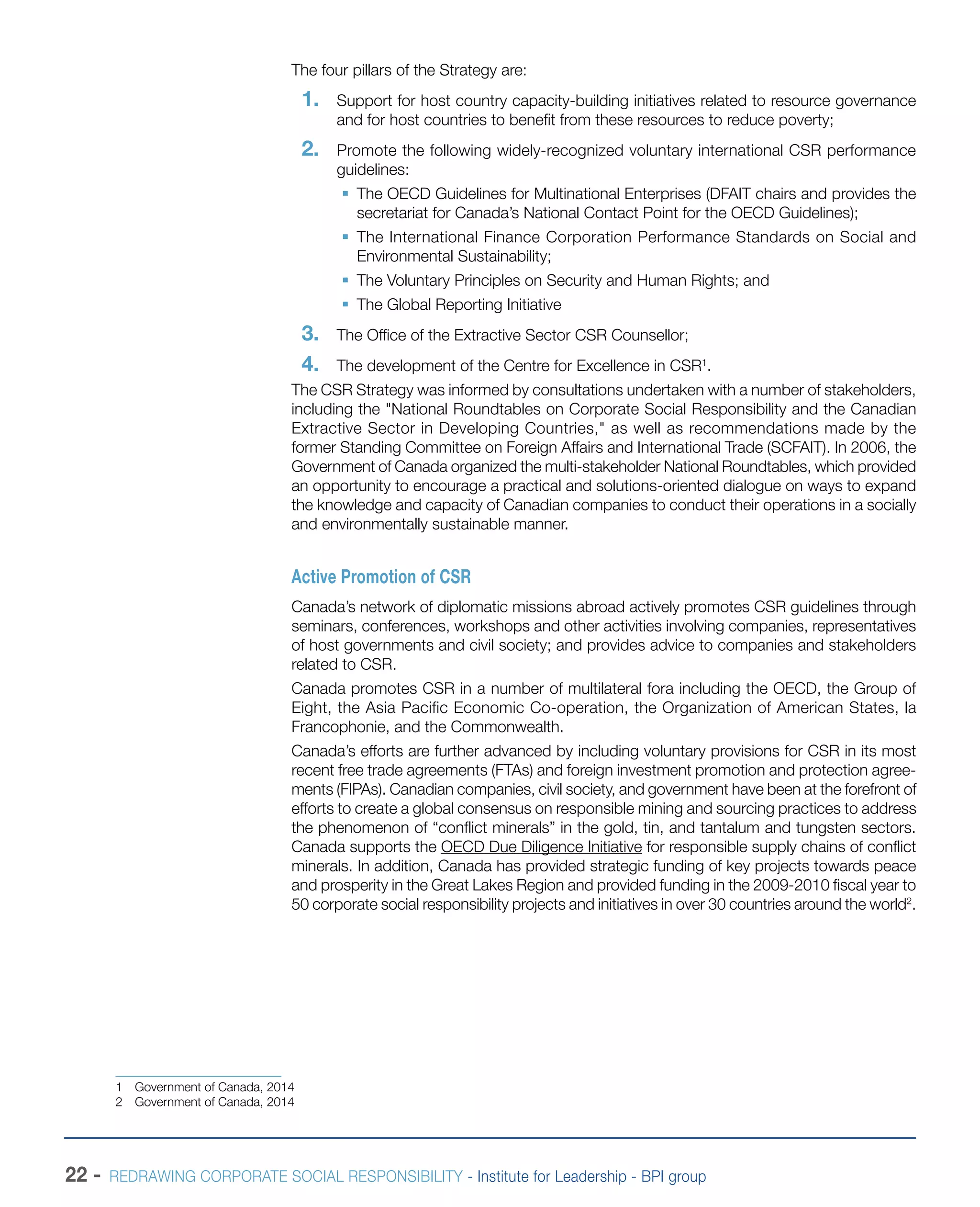 22 - REDRAWING CORPORATE SOCIAL RESPONSIBILITY - Institute for Leadership - BPI group
The four pillars of the Strategy are:
1.	 Support for host country capacity-building initiatives related to resource governance
and for host countries to benefit from these resources to reduce poverty;
2.	 Promote the following widely-recognized voluntary international CSR performance
guidelines:
ƒƒ 	The OECD Guidelines for Multinational Enterprises (DFAIT chairs and provides the
secretariat for Canada’s National Contact Point for the OECD Guidelines);
ƒƒ The International Finance Corporation Performance Standards on Social and
Environmental Sustainability;
ƒƒ The Voluntary Principles on Security and Human Rights; and
ƒƒ The Global Reporting Initiative
3.	 The Office of the Extractive Sector CSR Counsellor;
4.	 The development of the Centre for Excellence in CSR1
.
The CSR Strategy was informed by consultations undertaken with a number of stakeholders,
including the "National Roundtables on Corporate Social Responsibility and the Canadian
Extractive Sector in Developing Countries," as well as recommendations made by the
former Standing Committee on Foreign Affairs and International Trade (SCFAIT). In 2006, the
Government of Canada organized the multi-stakeholder National Roundtables, which provided
an opportunity to encourage a practical and solutions-oriented dialogue on ways to expand
the knowledge and capacity of Canadian companies to conduct their operations in a socially
and environmentally sustainable manner.
Active Promotion of CSR
Canada’s network of diplomatic missions abroad actively promotes CSR guidelines through
seminars, conferences, workshops and other activities involving companies, representatives
of host governments and civil society; and provides advice to companies and stakeholders
related to CSR.
Canada promotes CSR in a number of multilateral fora including the OECD, the Group of
Eight, the Asia Pacific Economic Co-operation, the Organization of American States, la
Francophonie, and the Commonwealth.
Canada’s efforts are further advanced by including voluntary provisions for CSR in its most
recent free trade agreements (FTAs) and foreign investment promotion and protection agree-
ments (FIPAs). Canadian companies, civil society, and government have been at the forefront of
efforts to create a global consensus on responsible mining and sourcing practices to address
the phenomenon of “conflict minerals” in the gold, tin, and tantalum and tungsten sectors.
Canada supports the OECD Due Diligence Initiative for responsible supply chains of conflict
minerals. In addition, Canada has provided strategic funding of key projects towards peace
and prosperity in the Great Lakes Region and provided funding in the 2009-2010 fiscal year to
50 corporate social responsibility projects and initiatives in over 30 countries around the world2
.
1  Government of Canada, 2014
2  Government of Canada, 2014
 