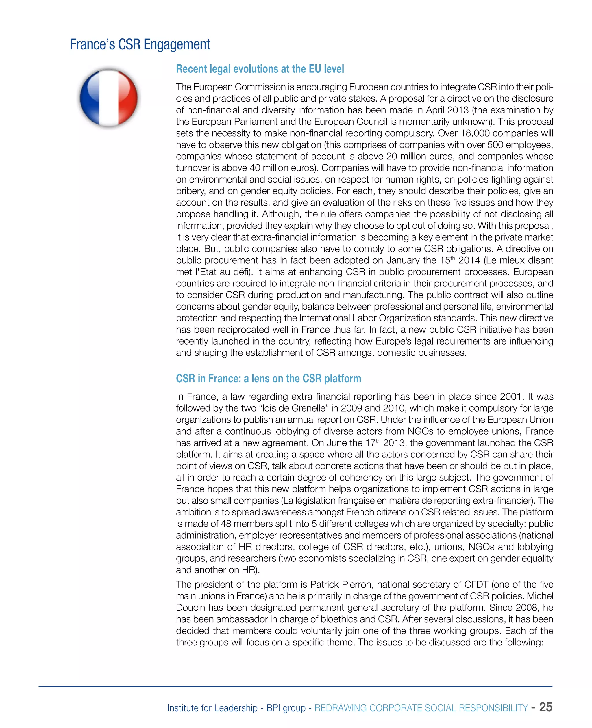 Institute for Leadership - BPI group - REDRAWING CORPORATE SOCIAL RESPONSIBILITY - 25
France’s CSR Engagement
Recent legal evolutions at the EU level
The European Commission is encouraging European countries to integrate CSR into their poli-
cies and practices of all public and private stakes. A proposal for a directive on the disclosure
of non-financial and diversity information has been made in April 2013 (the examination by
the European Parliament and the European Council is momentarily unknown). This proposal
sets the necessity to make non-financial reporting compulsory. Over 18,000 companies will
have to observe this new obligation (this comprises of companies with over 500 employees,
companies whose statement of account is above 20 million euros, and companies whose
turnover is above 40 million euros). Companies will have to provide non-financial information
on environmental and social issues, on respect for human rights, on policies fighting against
bribery, and on gender equity policies. For each, they should describe their policies, give an
account on the results, and give an evaluation of the risks on these five issues and how they
propose handling it. Although, the rule offers companies the possibility of not disclosing all
information, provided they explain why they choose to opt out of doing so. With this proposal,
it is very clear that extra-financial information is becoming a key element in the private market
place. But, public companies also have to comply to some CSR obligations. A directive on
public procurement has in fact been adopted on January the 15th
2014 (Le mieux disant
met l'Etat au défi). It aims at enhancing CSR in public procurement processes. European
countries are required to integrate non-financial criteria in their procurement processes, and
to consider CSR during production and manufacturing. The public contract will also outline
concerns about gender equity, balance between professional and personal life, environmental
protection and respecting the International Labor Organization standards. This new directive
has been reciprocated well in France thus far. In fact, a new public CSR initiative has been
recently launched in the country, reflecting how Europe’s legal requirements are influencing
and shaping the establishment of CSR amongst domestic businesses.
CSR in France: a lens on the CSR platform
In France, a law regarding extra financial reporting has been in place since 2001. It was
followed by the two “lois de Grenelle” in 2009 and 2010, which make it compulsory for large
organizations to publish an annual report on CSR. Under the influence of the European Union
and after a continuous lobbying of diverse actors from NGOs to employee unions, France
has arrived at a new agreement. On June the 17th
2013, the government launched the CSR
platform. It aims at creating a space where all the actors concerned by CSR can share their
point of views on CSR, talk about concrete actions that have been or should be put in place,
all in order to reach a certain degree of coherency on this large subject. The government of
France hopes that this new platform helps organizations to implement CSR actions in large
but also small companies (La législation française en matière de reporting extra-financier). The
ambition is to spread awareness amongst French citizens on CSR related issues. The platform
is made of 48 members split into 5 different colleges which are organized by specialty: public
administration, employer representatives and members of professional associations (national
association of HR directors, college of CSR directors, etc.), unions, NGOs and lobbying
groups, and researchers (two economists specializing in CSR, one expert on gender equality
and another on HR).
The president of the platform is Patrick Pierron, national secretary of CFDT (one of the five
main unions in France) and he is primarily in charge of the government of CSR policies. Michel
Doucin has been designated permanent general secretary of the platform. Since 2008, he
has been ambassador in charge of bioethics and CSR. After several discussions, it has been
decided that members could voluntarily join one of the three working groups. Each of the
three groups will focus on a specific theme. The issues to be discussed are the following:
 