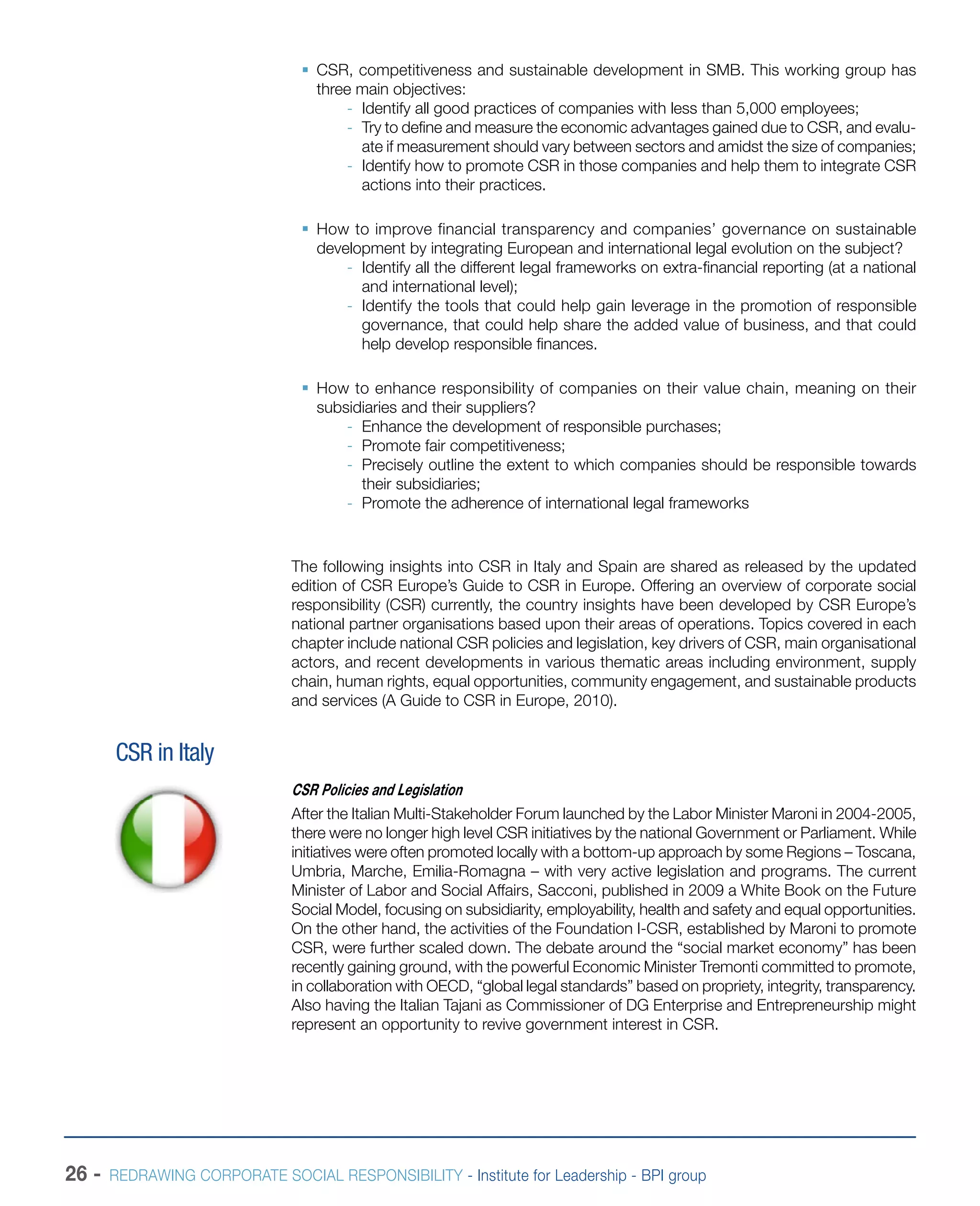 26 - REDRAWING CORPORATE SOCIAL RESPONSIBILITY - Institute for Leadership - BPI group
ƒƒ CSR, competitiveness and sustainable development in SMB. This working group has
three main objectives:
-- Identify all good practices of companies with less than 5,000 employees;
-- Try to define and measure the economic advantages gained due to CSR, and evalu-
ate if measurement should vary between sectors and amidst the size of companies;
-- Identify how to promote CSR in those companies and help them to integrate CSR
actions into their practices.
ƒƒ How to improve financial transparency and companies’ governance on sustainable
development by integrating European and international legal evolution on the subject?
-- Identify all the different legal frameworks on extra-financial reporting (at a national
and international level);
-- Identify the tools that could help gain leverage in the promotion of responsible
governance, that could help share the added value of business, and that could
help develop responsible finances.
ƒƒ How to enhance responsibility of companies on their value chain, meaning on their
subsidiaries and their suppliers?
-- Enhance the development of responsible purchases;
-- Promote fair competitiveness;
-- Precisely outline the extent to which companies should be responsible towards
their subsidiaries;
-- Promote the adherence of international legal frameworks
The following insights into CSR in Italy and Spain are shared as released by the updated
edition of CSR Europe’s Guide to CSR in Europe. Offering an overview of corporate social
responsibility (CSR) currently, the country insights have been developed by CSR Europe’s
national partner organisations based upon their areas of operations. Topics covered in each
chapter include national CSR policies and legislation, key drivers of CSR, main organisational
actors, and recent developments in various thematic areas including environment, supply
chain, human rights, equal opportunities, community engagement, and sustainable products
and services (A Guide to CSR in Europe, 2010).
CSR in Italy
CSR Policies and Legislation
After the Italian Multi-Stakeholder Forum launched by the Labor Minister Maroni in 2004-2005,
there were no longer high level CSR initiatives by the national Government or Parliament. While
initiatives were often promoted locally with a bottom-up approach by some Regions – Toscana,
Umbria, Marche, Emilia-Romagna – with very active legislation and programs. The current
Minister of Labor and Social Affairs, Sacconi, published in 2009 a White Book on the Future
Social Model, focusing on subsidiarity, employability, health and safety and equal opportunities.
On the other hand, the activities of the Foundation I-CSR, established by Maroni to promote
CSR, were further scaled down. The debate around the “social market economy” has been
recently gaining ground, with the powerful Economic Minister Tremonti committed to promote,
in collaboration with OECD, “global legal standards” based on propriety, integrity, transparency.
Also having the Italian Tajani as Commissioner of DG Enterprise and Entrepreneurship might
represent an opportunity to revive government interest in CSR.
 