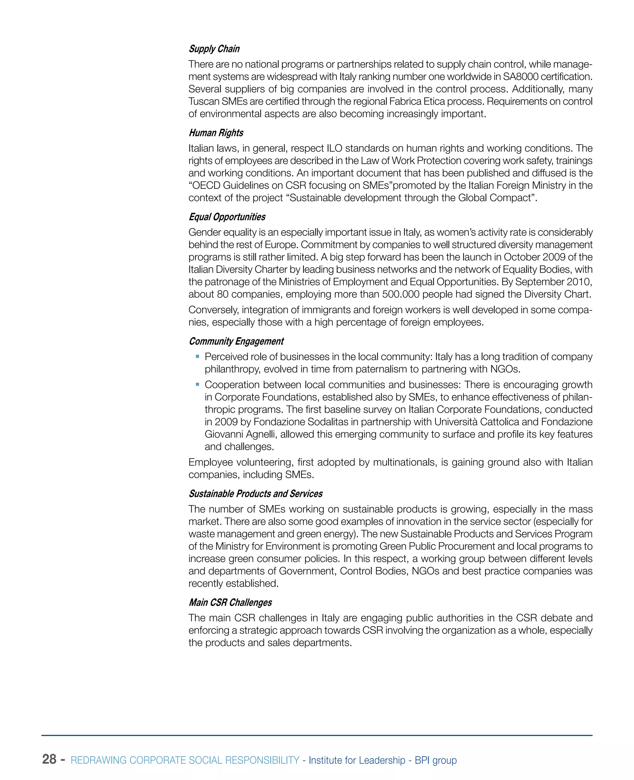 28 - REDRAWING CORPORATE SOCIAL RESPONSIBILITY - Institute for Leadership - BPI group
Supply Chain
There are no national programs or partnerships related to supply chain control, while manage-
ment systems are widespread with Italy ranking number one worldwide in SA8000 certification.
Several suppliers of big companies are involved in the control process. Additionally, many
Tuscan SMEs are certified through the regional Fabrica Etica process. Requirements on control
of environmental aspects are also becoming increasingly important.
Human Rights
Italian laws, in general, respect ILO standards on human rights and working conditions. The
rights of employees are described in the Law of Work Protection covering work safety, trainings
and working conditions. An important document that has been published and diffused is the
“OECD Guidelines on CSR focusing on SMEs”promoted by the Italian Foreign Ministry in the
context of the project “Sustainable development through the Global Compact”.
Equal Opportunities
Gender equality is an especially important issue in Italy, as women’s activity rate is considerably
behind the rest of Europe. Commitment by companies to well structured diversity management
programs is still rather limited. A big step forward has been the launch in October 2009 of the
Italian Diversity Charter by leading business networks and the network of Equality Bodies, with
the patronage of the Ministries of Employment and Equal Opportunities. By September 2010,
about 80 companies, employing more than 500.000 people had signed the Diversity Chart.
Conversely, integration of immigrants and foreign workers is well developed in some compa-
nies, especially those with a high percentage of foreign employees.
Community Engagement
ƒƒ Perceived role of businesses in the local community: Italy has a long tradition of company
philanthropy, evolved in time from paternalism to partnering with NGOs.
ƒƒ Cooperation between local communities and businesses: There is encouraging growth
in Corporate Foundations, established also by SMEs, to enhance effectiveness of philan-
thropic programs. The first baseline survey on Italian Corporate Foundations, conducted
in 2009 by Fondazione Sodalitas in partnership with Università Cattolica and Fondazione
Giovanni Agnelli, allowed this emerging community to surface and profile its key features
and challenges.
Employee volunteering, first adopted by multinationals, is gaining ground also with Italian
companies, including SMEs.
Sustainable Products and Services
The number of SMEs working on sustainable products is growing, especially in the mass
market. There are also some good examples of innovation in the service sector (especially for
waste management and green energy). The new Sustainable Products and Services Program
of the Ministry for Environment is promoting Green Public Procurement and local programs to
increase green consumer policies. In this respect, a working group between different levels
and departments of Government, Control Bodies, NGOs and best practice companies was
recently established.
Main CSR Challenges
The main CSR challenges in Italy are engaging public authorities in the CSR debate and
enforcing a strategic approach towards CSR involving the organization as a whole, especially
the products and sales departments.
 