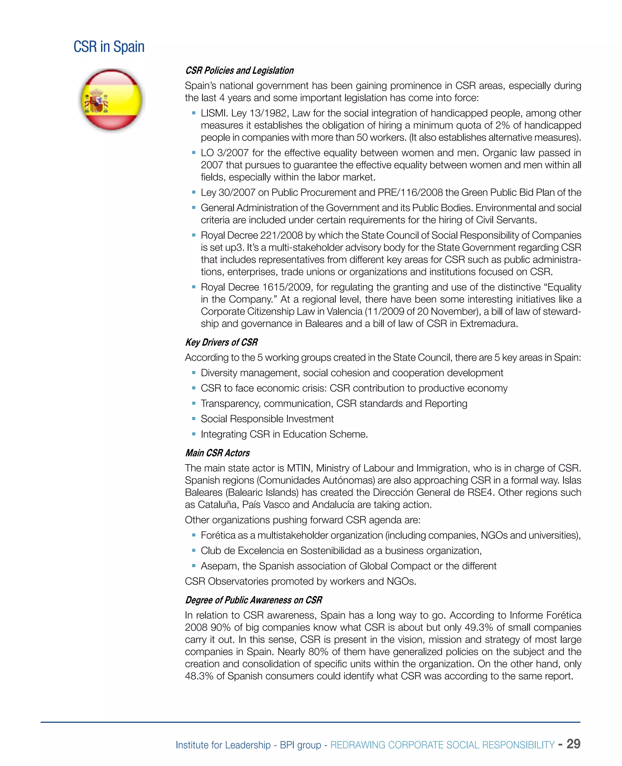Institute for Leadership - BPI group - REDRAWING CORPORATE SOCIAL RESPONSIBILITY - 29
CSR in Spain
CSR Policies and Legislation
Spain’s national government has been gaining prominence in CSR areas, especially during
the last 4 years and some important legislation has come into force:
ƒƒ LISMI. Ley 13/1982, Law for the social integration of handicapped people, among other
measures it establishes the obligation of hiring a minimum quota of 2% of handicapped
people in companies with more than 50 workers. (It also establishes alternative measures).
ƒƒ LO 3/2007 for the effective equality between women and men. Organic law passed in
2007 that pursues to guarantee the effective equality between women and men within all
fields, especially within the labor market.
ƒƒ Ley 30/2007 on Public Procurement and PRE/116/2008 the Green Public Bid Plan of the
ƒƒ General Administration of the Government and its Public Bodies. Environmental and social
criteria are included under certain requirements for the hiring of Civil Servants.
ƒƒ Royal Decree 221/2008 by which the State Council of Social Responsibility of Companies
is set up3. It’s a multi-stakeholder advisory body for the State Government regarding CSR
that includes representatives from different key areas for CSR such as public administra-
tions, enterprises, trade unions or organizations and institutions focused on CSR.
ƒƒ Royal Decree 1615/2009, for regulating the granting and use of the distinctive “Equality
in the Company.” At a regional level, there have been some interesting initiatives like a
Corporate Citizenship Law in Valencia (11/2009 of 20 November), a bill of law of steward-
ship and governance in Baleares and a bill of law of CSR in Extremadura.
Key Drivers of CSR
According to the 5 working groups created in the State Council, there are 5 key areas in Spain:
ƒƒ Diversity management, social cohesion and cooperation development
ƒƒ CSR to face economic crisis: CSR contribution to productive economy
ƒƒ Transparency, communication, CSR standards and Reporting
ƒƒ Social Responsible Investment
ƒƒ Integrating CSR in Education Scheme.
Main CSR Actors
The main state actor is MTIN, Ministry of Labour and Immigration, who is in charge of CSR.
Spanish regions (Comunidades Autónomas) are also approaching CSR in a formal way. Islas
Baleares (Balearic Islands) has created the Dirección General de RSE4. Other regions such
as Cataluña, País Vasco and Andalucía are taking action.
Other organizations pushing forward CSR agenda are:
ƒƒ Forética as a multistakeholder organization (including companies, NGOs and universities),
ƒƒ Club de Excelencia en Sostenibilidad as a business organization,
ƒƒ Asepam, the Spanish association of Global Compact or the different
CSR Observatories promoted by workers and NGOs.
Degree of Public Awareness on CSR
In relation to CSR awareness, Spain has a long way to go. According to Informe Forética
2008 90% of big companies know what CSR is about but only 49.3% of small companies
carry it out. In this sense, CSR is present in the vision, mission and strategy of most large
companies in Spain. Nearly 80% of them have generalized policies on the subject and the
creation and consolidation of specific units within the organization. On the other hand, only
48.3% of Spanish consumers could identify what CSR was according to the same report.
 