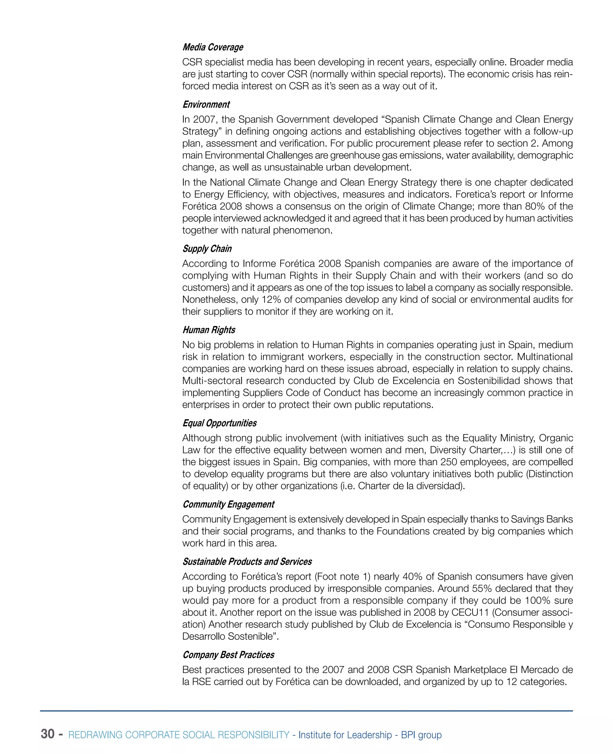 30 - REDRAWING CORPORATE SOCIAL RESPONSIBILITY - Institute for Leadership - BPI group
Media Coverage
CSR specialist media has been developing in recent years, especially online. Broader media
are just starting to cover CSR (normally within special reports). The economic crisis has rein-
forced media interest on CSR as it’s seen as a way out of it.
Environment
In 2007, the Spanish Government developed “Spanish Climate Change and Clean Energy
Strategy” in defining ongoing actions and establishing objectives together with a follow-up
plan, assessment and verification. For public procurement please refer to section 2. Among
main Environmental Challenges are greenhouse gas emissions, water availability, demographic
change, as well as unsustainable urban development.
In the National Climate Change and Clean Energy Strategy there is one chapter dedicated
to Energy Efficiency, with objectives, measures and indicators. Foretica’s report or Informe
Forética 2008 shows a consensus on the origin of Climate Change; more than 80% of the
people interviewed acknowledged it and agreed that it has been produced by human activities
together with natural phenomenon.
Supply Chain
According to Informe Forética 2008 Spanish companies are aware of the importance of
complying with Human Rights in their Supply Chain and with their workers (and so do
customers) and it appears as one of the top issues to label a company as socially responsible.
Nonetheless, only 12% of companies develop any kind of social or environmental audits for
their suppliers to monitor if they are working on it.
Human Rights
No big problems in relation to Human Rights in companies operating just in Spain, medium
risk in relation to immigrant workers, especially in the construction sector. Multinational
companies are working hard on these issues abroad, especially in relation to supply chains.
Multi-sectoral research conducted by Club de Excelencia en Sostenibilidad shows that
implementing Suppliers Code of Conduct has become an increasingly common practice in
enterprises in order to protect their own public reputations.
Equal Opportunities
Although strong public involvement (with initiatives such as the Equality Ministry, Organic
Law for the effective equality between women and men, Diversity Charter,…) is still one of
the biggest issues in Spain. Big companies, with more than 250 employees, are compelled
to develop equality programs but there are also voluntary initiatives both public (Distinction
of equality) or by other organizations (i.e. Charter de la diversidad).
Community Engagement
Community Engagement is extensively developed in Spain especially thanks to Savings Banks
and their social programs, and thanks to the Foundations created by big companies which
work hard in this area.
Sustainable Products and Services
According to Forética’s report (Foot note 1) nearly 40% of Spanish consumers have given
up buying products produced by irresponsible companies. Around 55% declared that they
would pay more for a product from a responsible company if they could be 100% sure
about it. Another report on the issue was published in 2008 by CECU11 (Consumer associ-
ation) Another research study published by Club de Excelencia is “Consumo Responsible y
Desarrollo Sostenible”.
Company Best Practices
Best practices presented to the 2007 and 2008 CSR Spanish Marketplace El Mercado de
la RSE carried out by Forética can be downloaded, and organized by up to 12 categories.
 