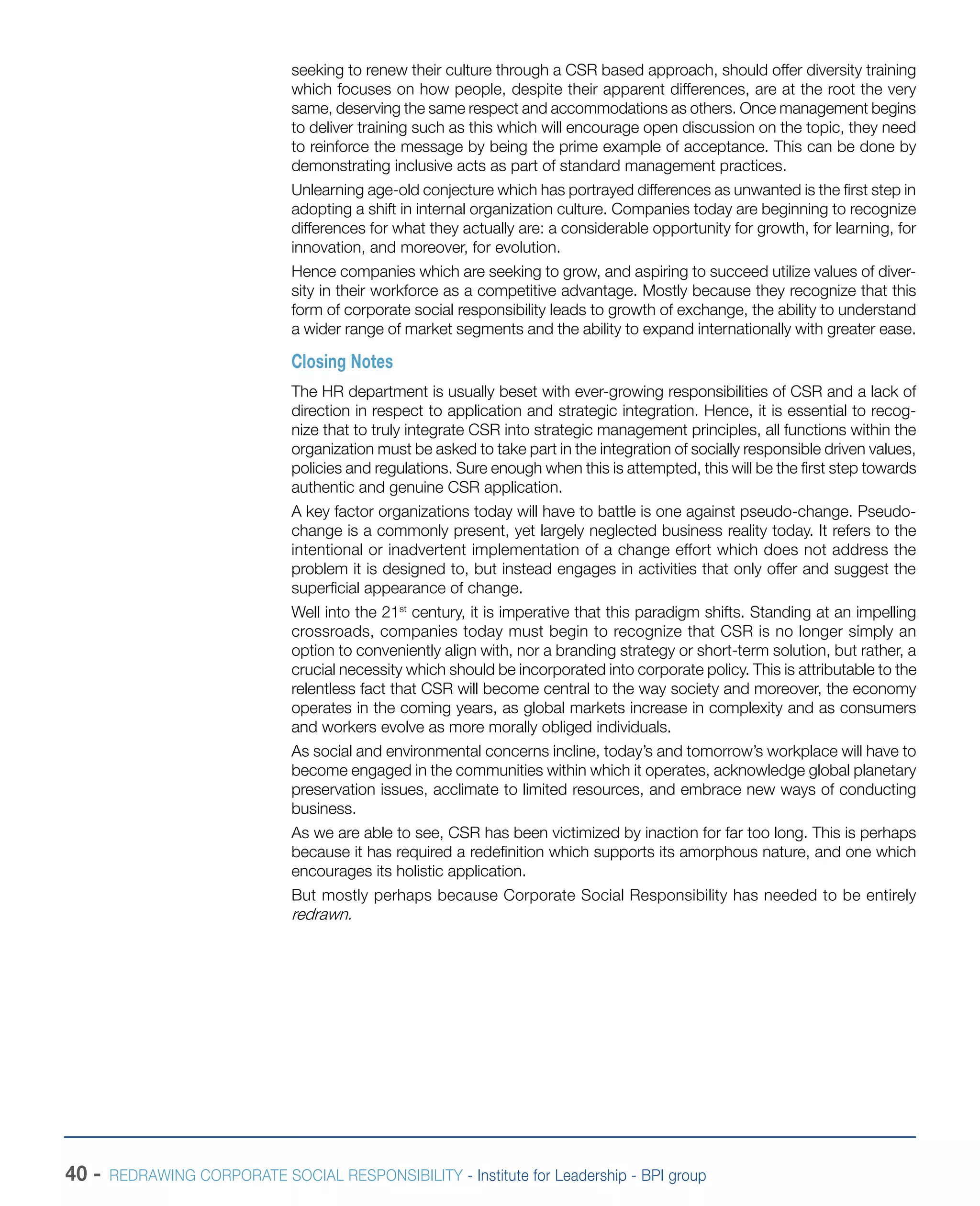 40 - REDRAWING CORPORATE SOCIAL RESPONSIBILITY - Institute for Leadership - BPI group
seeking to renew their culture through a CSR based approach, should offer diversity training
which focuses on how people, despite their apparent differences, are at the root the very
same, deserving the same respect and accommodations as others. Once management begins
to deliver training such as this which will encourage open discussion on the topic, they need
to reinforce the message by being the prime example of acceptance. This can be done by
demonstrating inclusive acts as part of standard management practices.
Unlearning age-old conjecture which has portrayed differences as unwanted is the first step in
adopting a shift in internal organization culture. Companies today are beginning to recognize
differences for what they actually are: a considerable opportunity for growth, for learning, for
innovation, and moreover, for evolution.
Hence companies which are seeking to grow, and aspiring to succeed utilize values of diver-
sity in their workforce as a competitive advantage. Mostly because they recognize that this
form of corporate social responsibility leads to growth of exchange, the ability to understand
a wider range of market segments and the ability to expand internationally with greater ease.
Closing Notes
The HR department is usually beset with ever-growing responsibilities of CSR and a lack of
direction in respect to application and strategic integration. Hence, it is essential to recog-
nize that to truly integrate CSR into strategic management principles, all functions within the
organization must be asked to take part in the integration of socially responsible driven values,
policies and regulations. Sure enough when this is attempted, this will be the first step towards
authentic and genuine CSR application.
A key factor organizations today will have to battle is one against pseudo-change. Pseudo-
change is a commonly present, yet largely neglected business reality today. It refers to the
intentional or inadvertent implementation of a change effort which does not address the
problem it is designed to, but instead engages in activities that only offer and suggest the
superficial appearance of change.
Well into the 21st
century, it is imperative that this paradigm shifts. Standing at an impelling
crossroads, companies today must begin to recognize that CSR is no longer simply an
option to conveniently align with, nor a branding strategy or short-term solution, but rather, a
crucial necessity which should be incorporated into corporate policy. This is attributable to the
relentless fact that CSR will become central to the way society and moreover, the economy
operates in the coming years, as global markets increase in complexity and as consumers
and workers evolve as more morally obliged individuals.
As social and environmental concerns incline, today’s and tomorrow’s workplace will have to
become engaged in the communities within which it operates, acknowledge global planetary
preservation issues, acclimate to limited resources, and embrace new ways of conducting
business.
As we are able to see, CSR has been victimized by inaction for far too long. This is perhaps
because it has required a redefinition which supports its amorphous nature, and one which
encourages its holistic application.
But mostly perhaps because Corporate Social Responsibility has needed to be entirely
redrawn.
 
