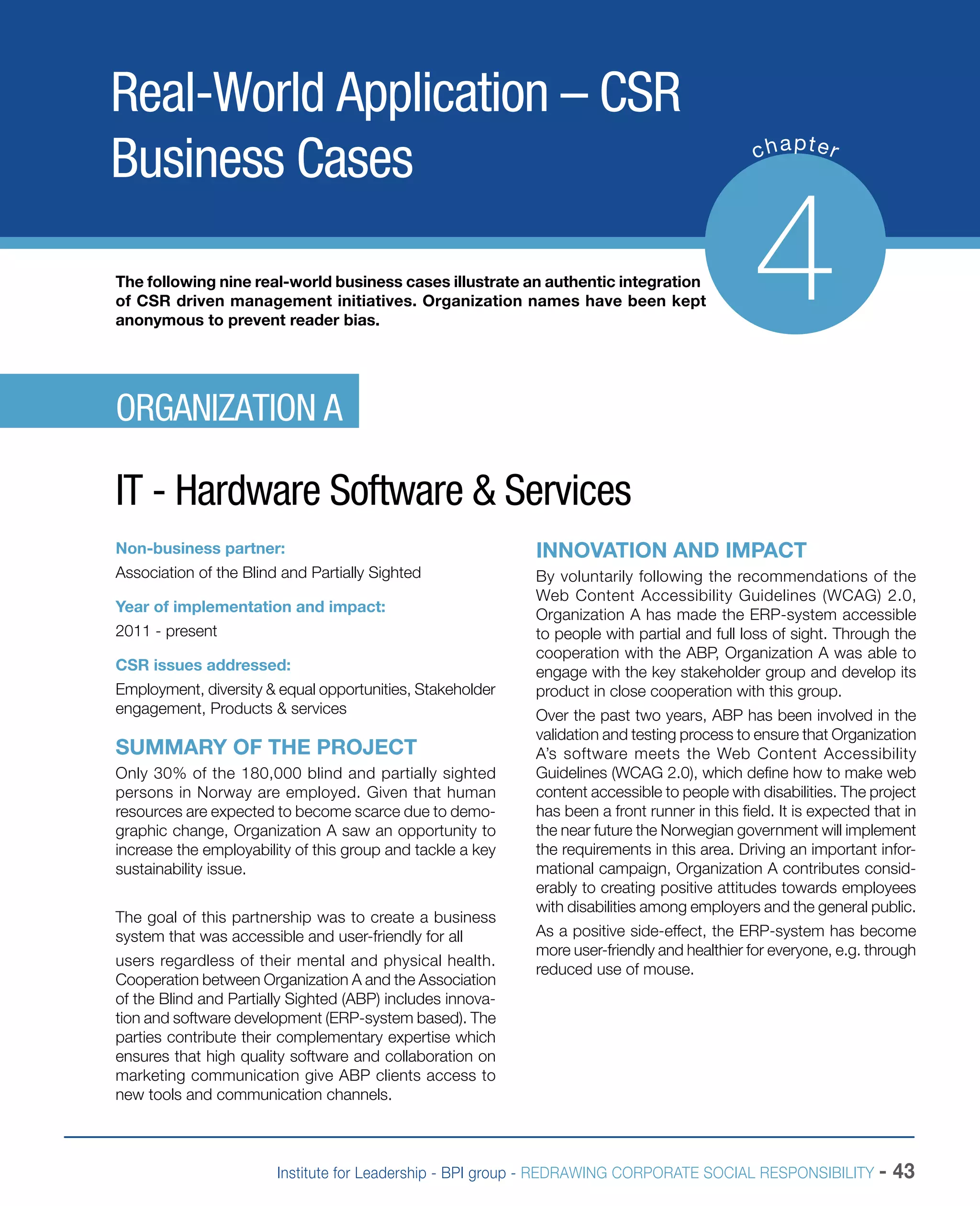 Institute for Leadership - BPI group - REDRAWING CORPORATE SOCIAL RESPONSIBILITY - 43
Real-World Application – CSR
Business Cases chapter
4The following nine real-world business cases illustrate an authentic integration
of CSR driven management initiatives. Organization names have been kept
anonymous to prevent reader bias.
Non-business partner:
Association of the Blind and Partially Sighted
Year of implementation and impact:
2011 - present
CSR issues addressed:
Employment, diversity & equal opportunities, Stakeholder
engagement, Products & services
SUMMARY OF THE PROJECT
Only 30% of the 180,000 blind and partially sighted
persons in Norway are employed. Given that human
resources are expected to become scarce due to demo-
graphic change, Organization A saw an opportunity to
increase the employability of this group and tackle a key
sustainability issue.
The goal of this partnership was to create a business
system that was accessible and user-friendly for all
users regardless of their mental and physical health.
Cooperation between Organization A and the Association
of the Blind and Partially Sighted (ABP) includes innova-
tion and software development (ERP-system based). The
parties contribute their complementary expertise which
ensures that high quality software and collaboration on
marketing communication give ABP clients access to
new tools and communication channels.
INNOVATION AND IMPACT
By voluntarily following the recommendations of the
Web Content Accessibility Guidelines (WCAG) 2.0,
Organization A has made the ERP-system accessible
to people with partial and full loss of sight. Through the
cooperation with the ABP, Organization A was able to
engage with the key stakeholder group and develop its
product in close cooperation with this group.
Over the past two years, ABP has been involved in the
validation and testing process to ensure that Organization
A’s software meets the Web Content Accessibility
Guidelines (WCAG 2.0), which define how to make web
content accessible to people with disabilities. The project
has been a front runner in this field. It is expected that in
the near future the Norwegian government will implement
the requirements in this area. Driving an important infor-
mational campaign, Organization A contributes consid-
erably to creating positive attitudes towards employees
with disabilities among employers and the general public.
As a positive side-effect, the ERP-system has become
more user-friendly and healthier for everyone, e.g. through
reduced use of mouse.
ORGANIZATION A
IT - Hardware Software & Services
 