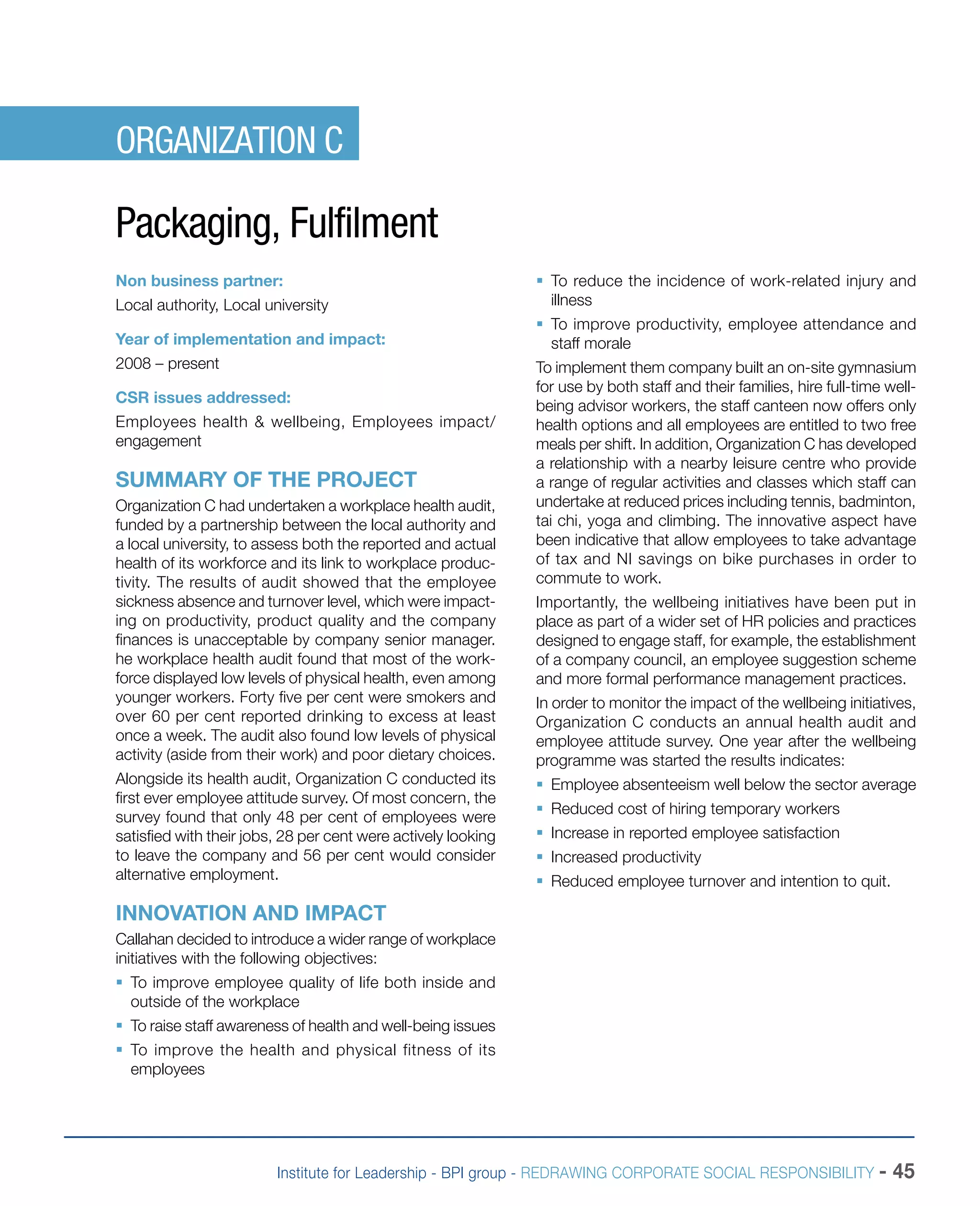 Institute for Leadership - BPI group - REDRAWING CORPORATE SOCIAL RESPONSIBILITY - 45
ORGANIZATION C
Packaging, Fulfilment
Non business partner:
Local authority, Local university
Year of implementation and impact:
2008 – present
CSR issues addressed:
Employees health & wellbeing, Employees impact/
engagement
SUMMARY OF THE PROJECT
Organization C had undertaken a workplace health audit,
funded by a partnership between the local authority and
a local university, to assess both the reported and actual
health of its workforce and its link to workplace produc-
tivity. The results of audit showed that the employee
sickness absence and turnover level, which were impact-
ing on productivity, product quality and the company
finances is unacceptable by company senior manager.
he workplace health audit found that most of the work-
force displayed low levels of physical health, even among
younger workers. Forty five per cent were smokers and
over 60 per cent reported drinking to excess at least
once a week. The audit also found low levels of physical
activity (aside from their work) and poor dietary choices.
Alongside its health audit, Organization C conducted its
first ever employee attitude survey. Of most concern, the
survey found that only 48 per cent of employees were
satisfied with their jobs, 28 per cent were actively looking
to leave the company and 56 per cent would consider
alternative employment.
INNOVATION AND IMPACT
Callahan decided to introduce a wider range of workplace
initiatives with the following objectives:
ƒƒ To improve employee quality of life both inside and
outside of the workplace
ƒƒ To raise staff awareness of health and well-being issues
ƒƒ To improve the health and physical fitness of its
employees
ƒƒ To reduce the incidence of work-related injury and
illness
ƒƒ To improve productivity, employee attendance and
staff morale
To implement them company built an on-site gymnasium
for use by both staff and their families, hire full-time well-
being advisor workers, the staff canteen now offers only
health options and all employees are entitled to two free
meals per shift. In addition, Organization C has developed
a relationship with a nearby leisure centre who provide
a range of regular activities and classes which staff can
undertake at reduced prices including tennis, badminton,
tai chi, yoga and climbing. The innovative aspect have
been indicative that allow employees to take advantage
of tax and NI savings on bike purchases in order to
commute to work.
Importantly, the wellbeing initiatives have been put in
place as part of a wider set of HR policies and practices
designed to engage staff, for example, the establishment
of a company council, an employee suggestion scheme
and more formal performance management practices.
In order to monitor the impact of the wellbeing initiatives,
Organization C conducts an annual health audit and
employee attitude survey. One year after the wellbeing
programme was started the results indicates:
ƒƒ Employee absenteeism well below the sector average
ƒƒ Reduced cost of hiring temporary workers
ƒƒ Increase in reported employee satisfaction
ƒƒ Increased productivity
ƒƒ Reduced employee turnover and intention to quit.
 