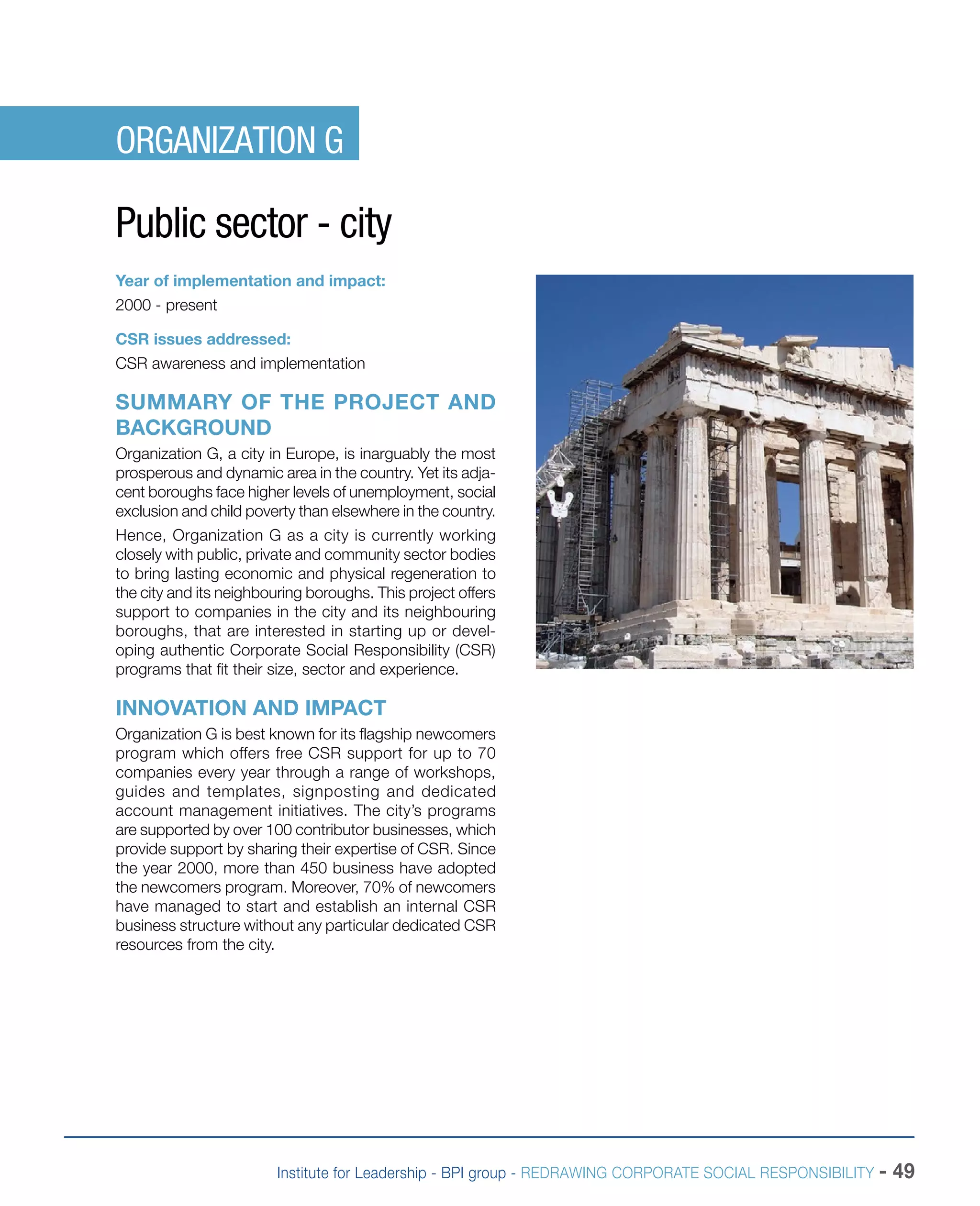 Institute for Leadership - BPI group - REDRAWING CORPORATE SOCIAL RESPONSIBILITY - 49
ORGANIZATION G
Public sector - city
Year of implementation and impact:
2000 - present
CSR issues addressed:
CSR awareness and implementation
SUMMARY OF THE PROJECT AND
BACKGROUND
Organization G, a city in Europe, is inarguably the most
prosperous and dynamic area in the country. Yet its adja-
cent boroughs face higher levels of unemployment, social
exclusion and child poverty than elsewhere in the country.
Hence, Organization G as a city is currently working
closely with public, private and community sector bodies
to bring lasting economic and physical regeneration to
the city and its neighbouring boroughs. This project offers
support to companies in the city and its neighbouring
boroughs, that are interested in starting up or devel-
oping authentic Corporate Social Responsibility (CSR)
programs that fit their size, sector and experience.
INNOVATION AND IMPACT
Organization G is best known for its flagship newcomers
program which offers free CSR support for up to 70
companies every year through a range of workshops,
guides and templates, signposting and dedicated
account management initiatives. The city’s programs
are supported by over 100 contributor businesses, which
provide support by sharing their expertise of CSR. Since
the year 2000, more than 450 business have adopted
the newcomers program. Moreover, 70% of newcomers
have managed to start and establish an internal CSR
business structure without any particular dedicated CSR
resources from the city.
 