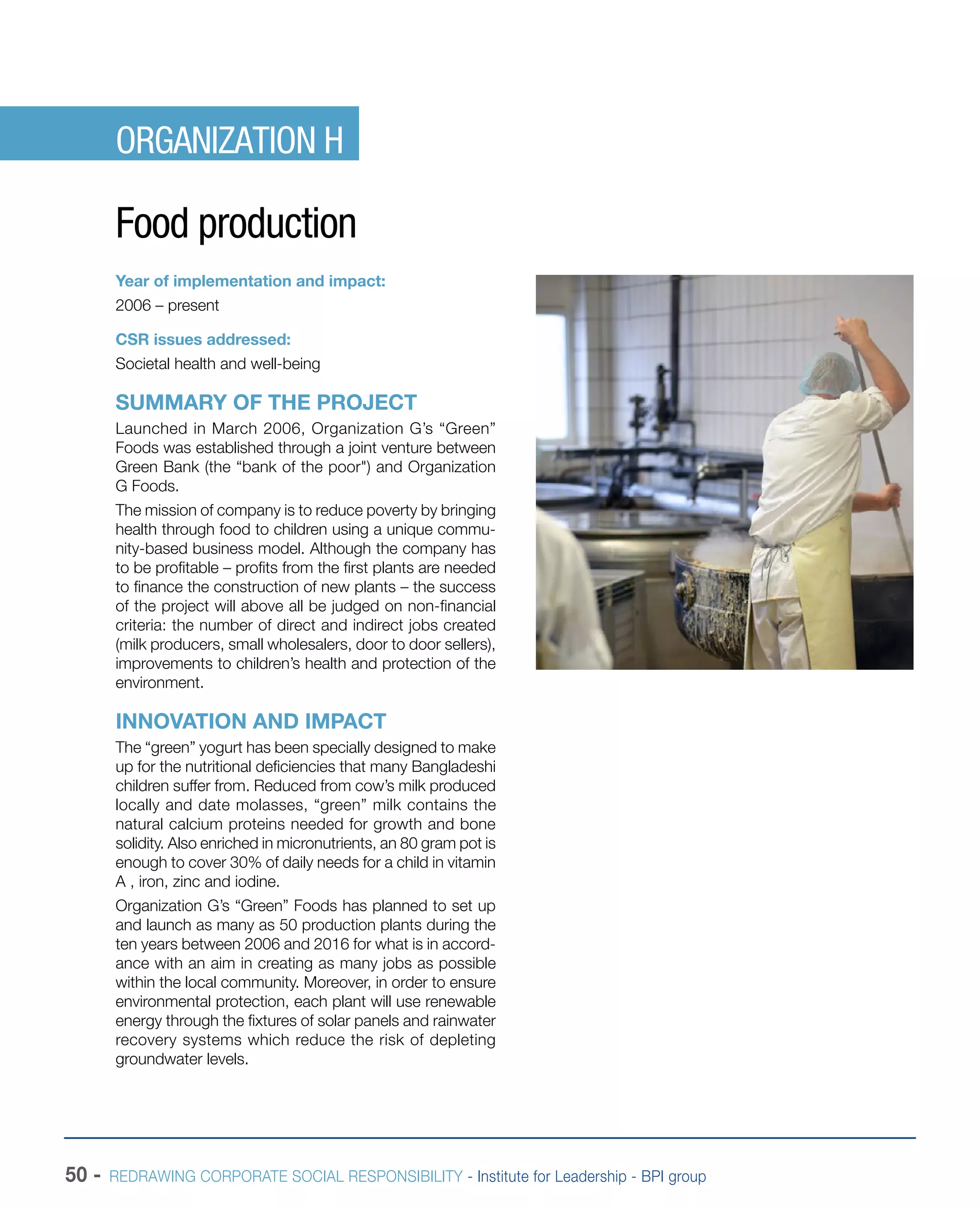 50 - REDRAWING CORPORATE SOCIAL RESPONSIBILITY - Institute for Leadership - BPI group
ORGANIZATION H
Food production
Year of implementation and impact:
2006 – present
CSR issues addressed:
Societal health and well-being
SUMMARY OF THE PROJECT
Launched in March 2006, Organization G’s “Green”
Foods was established through a joint venture between
Green Bank (the “bank of the poor") and Organization
G Foods.
The mission of company is to reduce poverty by bringing
health through food to children using a unique commu-
nity-based business model. Although the company has
to be profitable – profits from the first plants are needed
to finance the construction of new plants – the success
of the project will above all be judged on non-financial
criteria: the number of direct and indirect jobs created
(milk producers, small wholesalers, door to door sellers),
improvements to children’s health and protection of the
environment.
INNOVATION AND IMPACT
The “green” yogurt has been specially designed to make
up for the nutritional deficiencies that many Bangladeshi
children suffer from. Reduced from cow’s milk produced
locally and date molasses, “green” milk contains the
natural calcium proteins needed for growth and bone
solidity. Also enriched in micronutrients, an 80 gram pot is
enough to cover 30% of daily needs for a child in vitamin
A , iron, zinc and iodine.
Organization G’s “Green” Foods has planned to set up
and launch as many as 50 production plants during the
ten years between 2006 and 2016 for what is in accord-
ance with an aim in creating as many jobs as possible
within the local community. Moreover, in order to ensure
environmental protection, each plant will use renewable
energy through the fixtures of solar panels and rainwater
recovery systems which reduce the risk of depleting
groundwater levels.
 