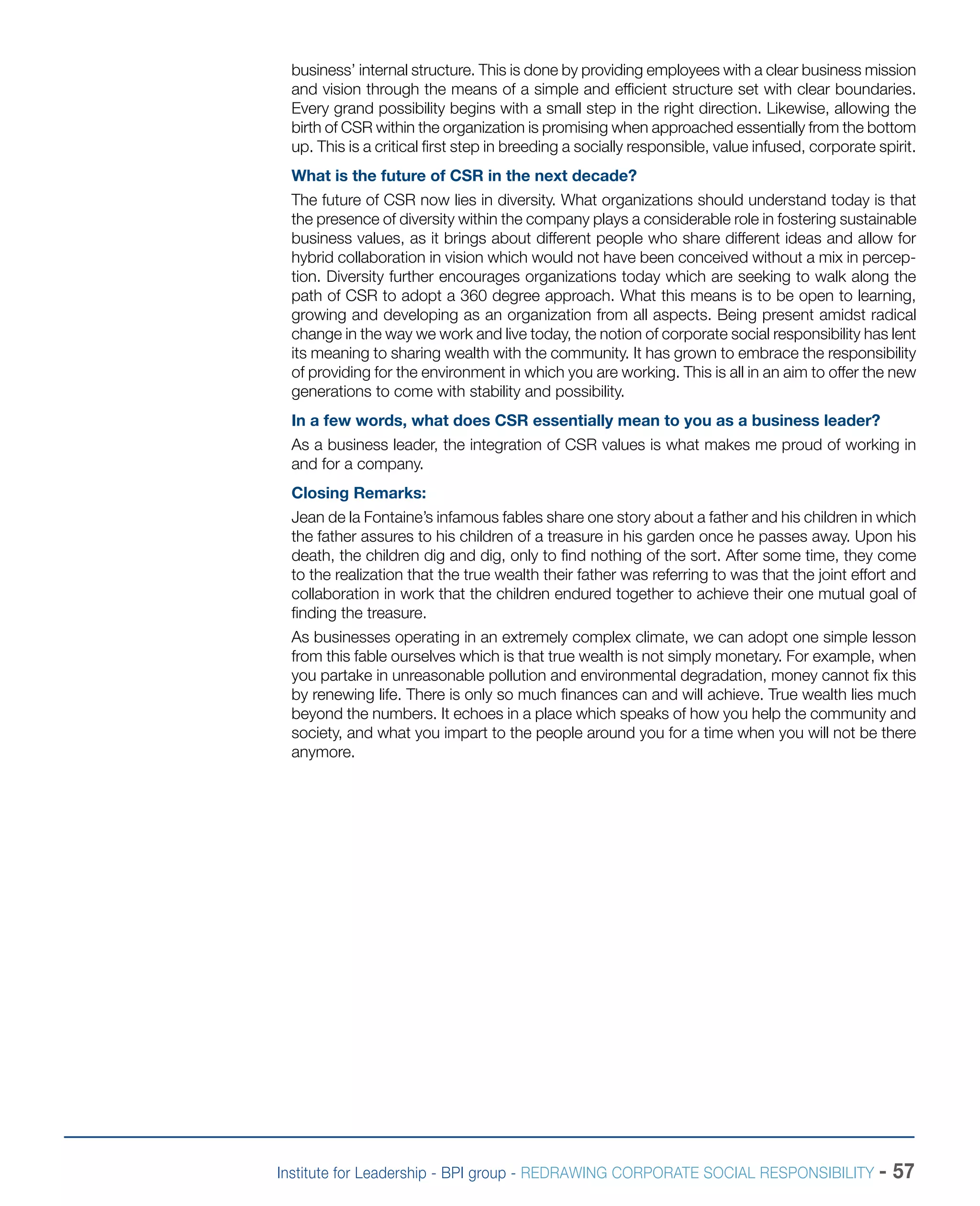 Institute for Leadership - BPI group - REDRAWING CORPORATE SOCIAL RESPONSIBILITY - 57
business’ internal structure. This is done by providing employees with a clear business mission
and vision through the means of a simple and efficient structure set with clear boundaries.
Every grand possibility begins with a small step in the right direction. Likewise, allowing the
birth of CSR within the organization is promising when approached essentially from the bottom
up. This is a critical first step in breeding a socially responsible, value infused, corporate spirit.
What is the future of CSR in the next decade?
The future of CSR now lies in diversity. What organizations should understand today is that
the presence of diversity within the company plays a considerable role in fostering sustainable
business values, as it brings about different people who share different ideas and allow for
hybrid collaboration in vision which would not have been conceived without a mix in percep-
tion. Diversity further encourages organizations today which are seeking to walk along the
path of CSR to adopt a 360 degree approach. What this means is to be open to learning,
growing and developing as an organization from all aspects. Being present amidst radical
change in the way we work and live today, the notion of corporate social responsibility has lent
its meaning to sharing wealth with the community. It has grown to embrace the responsibility
of providing for the environment in which you are working. This is all in an aim to offer the new
generations to come with stability and possibility.
In a few words, what does CSR essentially mean to you as a business leader?
As a business leader, the integration of CSR values is what makes me proud of working in
and for a company.
Closing Remarks:
Jean de la Fontaine’s infamous fables share one story about a father and his children in which
the father assures to his children of a treasure in his garden once he passes away. Upon his
death, the children dig and dig, only to find nothing of the sort. After some time, they come
to the realization that the true wealth their father was referring to was that the joint effort and
collaboration in work that the children endured together to achieve their one mutual goal of
finding the treasure.
As businesses operating in an extremely complex climate, we can adopt one simple lesson
from this fable ourselves which is that true wealth is not simply monetary. For example, when
you partake in unreasonable pollution and environmental degradation, money cannot fix this
by renewing life. There is only so much finances can and will achieve. True wealth lies much
beyond the numbers. It echoes in a place which speaks of how you help the community and
society, and what you impart to the people around you for a time when you will not be there
anymore.
 