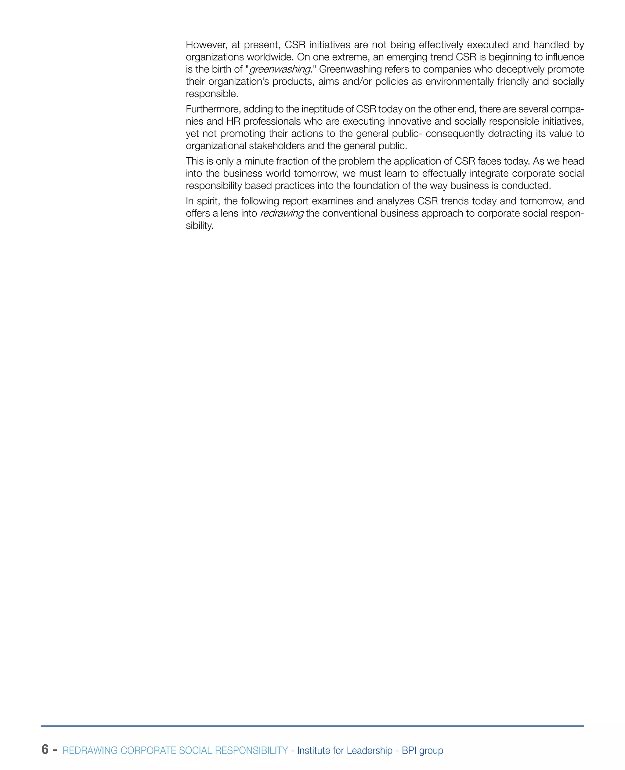 6 - REDRAWING CORPORATE SOCIAL RESPONSIBILITY - Institute for Leadership - BPI group
However, at present, CSR initiatives are not being effectively executed and handled by
organizations worldwide. On one extreme, an emerging trend CSR is beginning to influence
is the birth of "greenwashing." Greenwashing refers to companies who deceptively promote
their organization’s products, aims and/or policies as environmentally friendly and socially
responsible.
Furthermore, adding to the ineptitude of CSR today on the other end, there are several compa-
nies and HR professionals who are executing innovative and socially responsible initiatives,
yet not promoting their actions to the general public- consequently detracting its value to
organizational stakeholders and the general public.
This is only a minute fraction of the problem the application of CSR faces today. As we head
into the business world tomorrow, we must learn to effectually integrate corporate social
responsibility based practices into the foundation of the way business is conducted.
In spirit, the following report examines and analyzes CSR trends today and tomorrow, and
offers a lens into redrawing the conventional business approach to corporate social respon-
sibility.
 