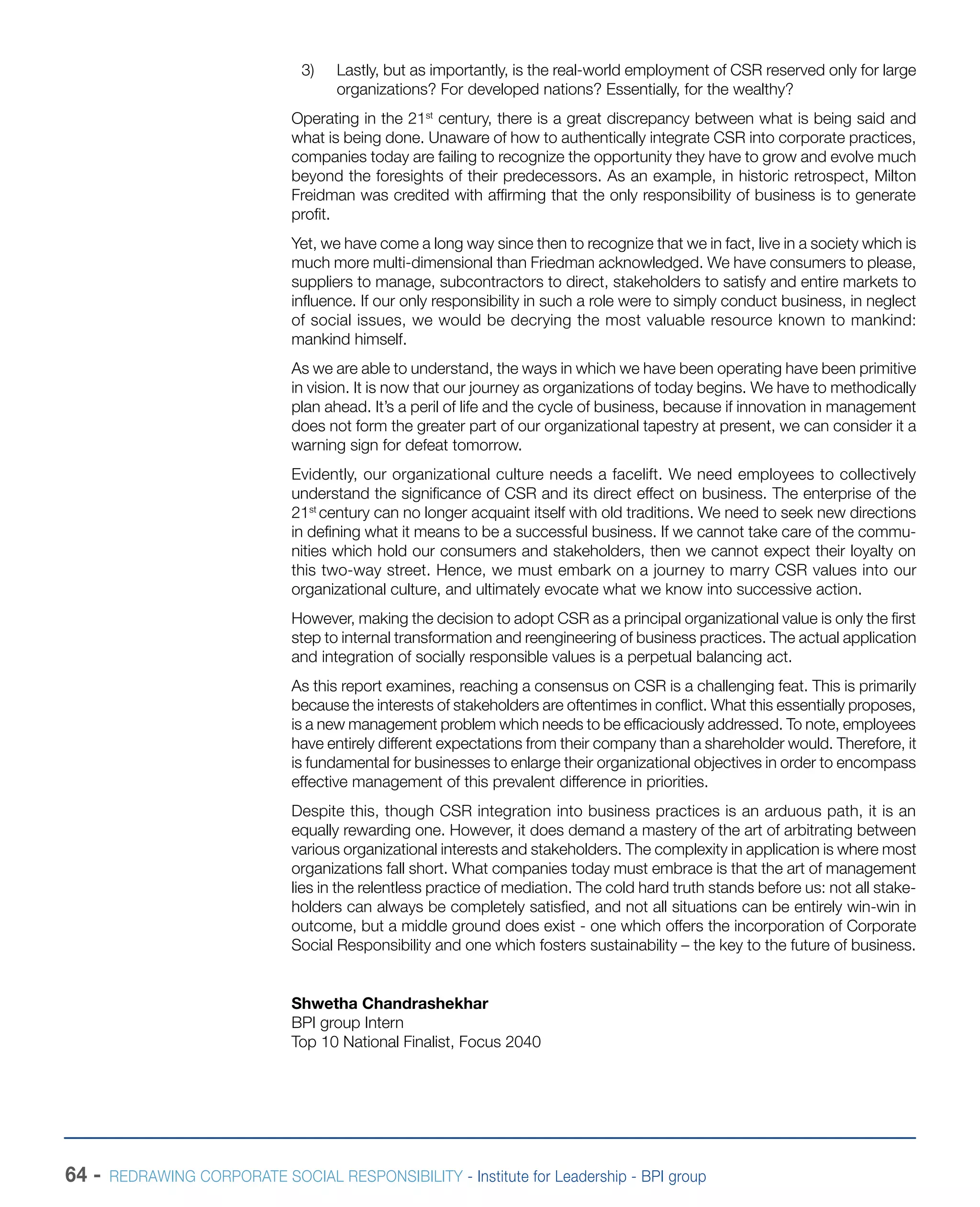64 - REDRAWING CORPORATE SOCIAL RESPONSIBILITY - Institute for Leadership - BPI group
3)	 Lastly, but as importantly, is the real-world employment of CSR reserved only for large
organizations? For developed nations? Essentially, for the wealthy?
Operating in the 21st
century, there is a great discrepancy between what is being said and
what is being done. Unaware of how to authentically integrate CSR into corporate practices,
companies today are failing to recognize the opportunity they have to grow and evolve much
beyond the foresights of their predecessors. As an example, in historic retrospect, Milton
Freidman was credited with affirming that the only responsibility of business is to generate
profit.
Yet, we have come a long way since then to recognize that we in fact, live in a society which is
much more multi-dimensional than Friedman acknowledged. We have consumers to please,
suppliers to manage, subcontractors to direct, stakeholders to satisfy and entire markets to
influence. If our only responsibility in such a role were to simply conduct business, in neglect
of social issues, we would be decrying the most valuable resource known to mankind:
mankind himself.
As we are able to understand, the ways in which we have been operating have been primitive
in vision. It is now that our journey as organizations of today begins. We have to methodically
plan ahead. It’s a peril of life and the cycle of business, because if innovation in management
does not form the greater part of our organizational tapestry at present, we can consider it a
warning sign for defeat tomorrow.
Evidently, our organizational culture needs a facelift. We need employees to collectively
understand the significance of CSR and its direct effect on business. The enterprise of the
21st
century can no longer acquaint itself with old traditions. We need to seek new directions
in defining what it means to be a successful business. If we cannot take care of the commu-
nities which hold our consumers and stakeholders, then we cannot expect their loyalty on
this two-way street. Hence, we must embark on a journey to marry CSR values into our
organizational culture, and ultimately evocate what we know into successive action.
However, making the decision to adopt CSR as a principal organizational value is only the first
step to internal transformation and reengineering of business practices. The actual application
and integration of socially responsible values is a perpetual balancing act.
As this report examines, reaching a consensus on CSR is a challenging feat. This is primarily
because the interests of stakeholders are oftentimes in conflict. What this essentially proposes,
is a new management problem which needs to be efficaciously addressed. To note, employees
have entirely different expectations from their company than a shareholder would. Therefore, it
is fundamental for businesses to enlarge their organizational objectives in order to encompass
effective management of this prevalent difference in priorities.
Despite this, though CSR integration into business practices is an arduous path, it is an
equally rewarding one. However, it does demand a mastery of the art of arbitrating between
various organizational interests and stakeholders. The complexity in application is where most
organizations fall short. What companies today must embrace is that the art of management
lies in the relentless practice of mediation. The cold hard truth stands before us: not all stake-
holders can always be completely satisfied, and not all situations can be entirely win-win in
outcome, but a middle ground does exist - one which offers the incorporation of Corporate
Social Responsibility and one which fosters sustainability – the key to the future of business.
Shwetha Chandrashekhar
BPI group Intern
Top 10 National Finalist, Focus 2040
 