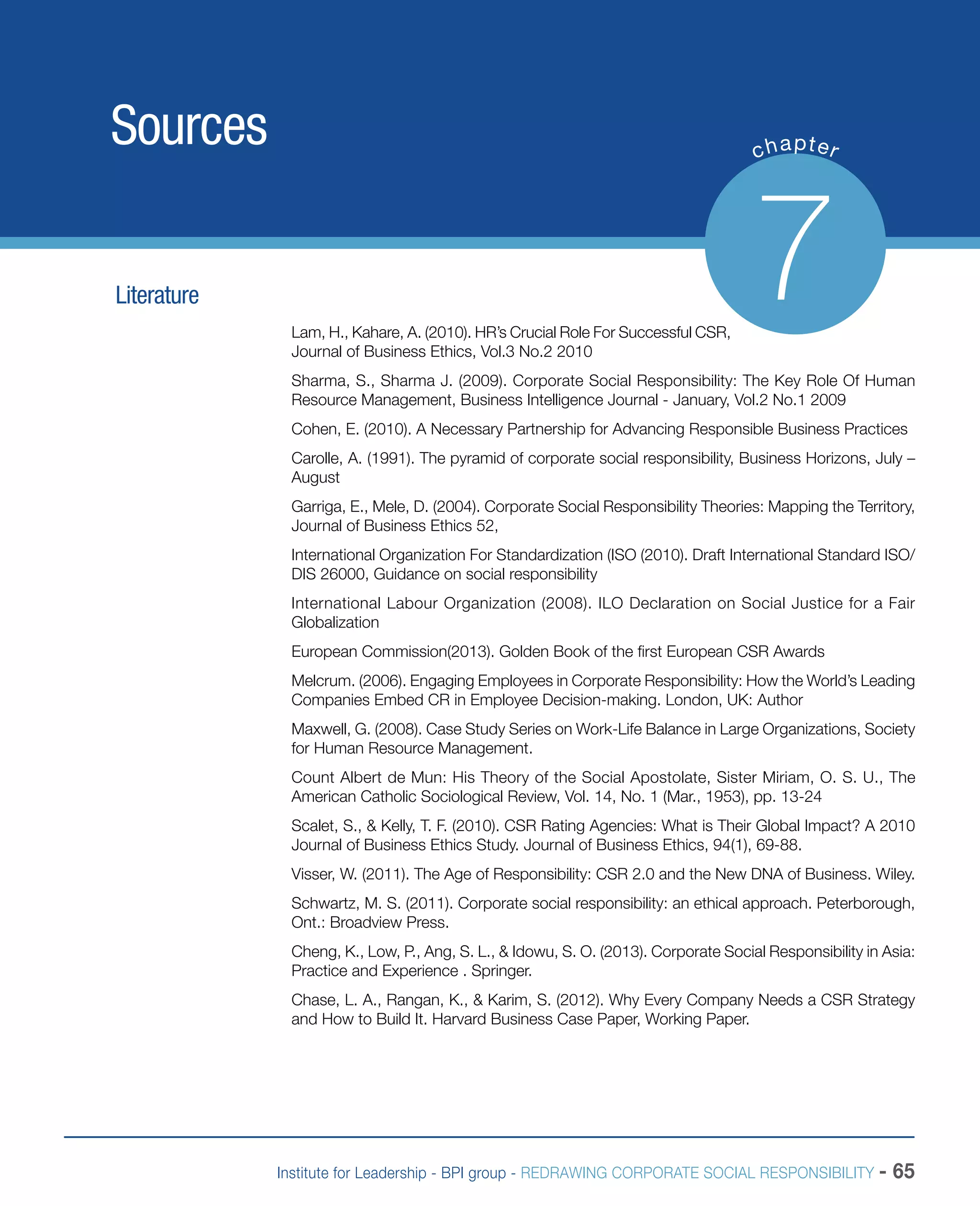 Institute for Leadership - BPI group - REDRAWING CORPORATE SOCIAL RESPONSIBILITY - 65
Sources chapter
7Literature
Lam, H., Kahare, A. (2010). HR’s Crucial Role For Successful CSR,
Journal of Business Ethics, Vol.3 No.2 2010
Sharma, S., Sharma J. (2009). Corporate Social Responsibility: The Key Role Of Human
Resource Management, Business Intelligence Journal - January, Vol.2 No.1 2009
Cohen, E. (2010). A Necessary Partnership for Advancing Responsible Business Practices
Carolle, A. (1991). The pyramid of corporate social responsibility, Business Horizons, July –
August
Garriga, E., Mele, D. (2004). Corporate Social Responsibility Theories: Mapping the Territory,
Journal of Business Ethics 52,
International Organization For Standardization (ISO (2010). Draft International Standard ISO/
DIS 26000, Guidance on social responsibility
International Labour Organization (2008). ILO Declaration on Social Justice for a Fair
Globalization
European Commission(2013). Golden Book of the first European CSR Awards
Melcrum. (2006). Engaging Employees in Corporate Responsibility: How the World’s Leading
Companies Embed CR in Employee Decision-making. London, UK: Author
Maxwell, G. (2008). Case Study Series on Work-Life Balance in Large Organizations, Society
for Human Resource Management.
Count Albert de Mun: His Theory of the Social Apostolate, Sister Miriam, O. S. U., The
American Catholic Sociological Review, Vol. 14, No. 1 (Mar., 1953), pp. 13-24
Scalet, S., & Kelly, T. F. (2010). CSR Rating Agencies: What is Their Global Impact? A 2010
Journal of Business Ethics Study. Journal of Business Ethics, 94(1), 69-88.
Visser, W. (2011). The Age of Responsibility: CSR 2.0 and the New DNA of Business. Wiley.
Schwartz, M. S. (2011). Corporate social responsibility: an ethical approach. Peterborough,
Ont.: Broadview Press.
Cheng, K., Low, P., Ang, S. L., & Idowu, S. O. (2013). Corporate Social Responsibility in Asia:
Practice and Experience . Springer.
Chase, L. A., Rangan, K., & Karim, S. (2012). Why Every Company Needs a CSR Strategy
and How to Build It. Harvard Business Case Paper, Working Paper.
 