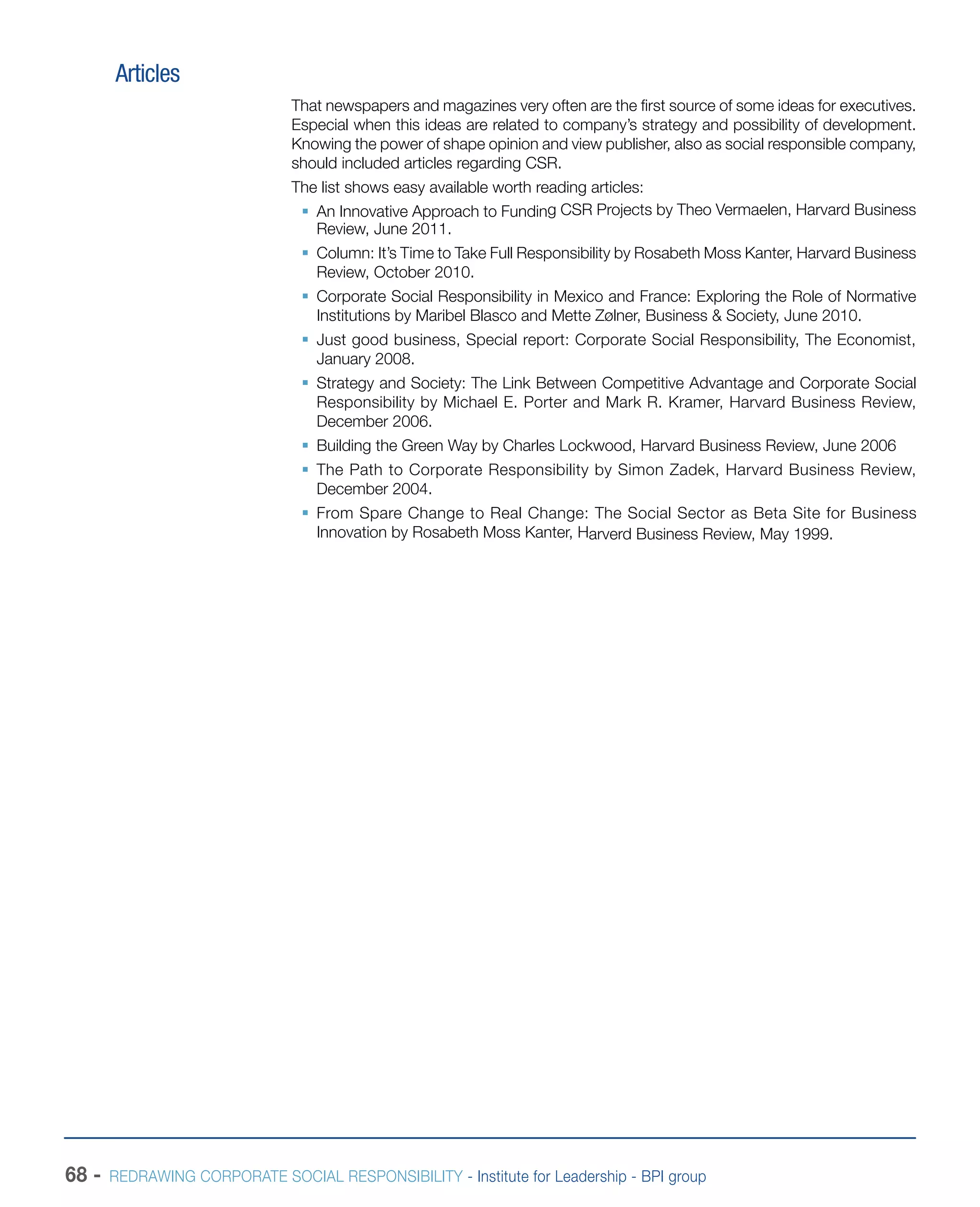68 - REDRAWING CORPORATE SOCIAL RESPONSIBILITY - Institute for Leadership - BPI group
Articles
That newspapers and magazines very often are the first source of some ideas for executives.
Especial when this ideas are related to company’s strategy and possibility of development.
Knowing the power of shape opinion and view publisher, also as social responsible company,
should included articles regarding CSR.
The list shows easy available worth reading articles:
ƒƒ An Innovative Approach to Funding CSR Projects by Theo Vermaelen, Harvard Business
Review, June 2011.
ƒƒ Column: It’s Time to Take Full Responsibility by Rosabeth Moss Kanter, Harvard Business
Review, October 2010.
ƒƒ Corporate Social Responsibility in Mexico and France: Exploring the Role of Normative
Institutions by Maribel Blasco and Mette Zølner, Business & Society, June 2010.
ƒƒ Just good business, Special report: Corporate Social Responsibility, The Economist,
January 2008.
ƒƒ Strategy and Society: The Link Between Competitive Advantage and Corporate Social
Responsibility by Michael E. Porter and Mark R. Kramer, Harvard Business Review,
December 2006.
ƒƒ Building the Green Way by Charles Lockwood, Harvard Business Review, June 2006
ƒƒ The Path to Corporate Responsibility by Simon Zadek, Harvard Business Review,
December 2004.
ƒƒ From Spare Change to Real Change: The Social Sector as Beta Site for Business
Innovation by Rosabeth Moss Kanter, Harverd Business Review, May 1999.
 