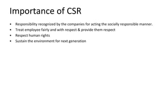 Importance of CSR
• Responsibility recognized by the companies for acting the socially responsible manner.
• Treat employee fairly and with respect & provide them respect
• Respect human rights
• Sustain the environment for next generation
 