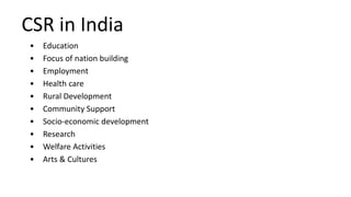 CSR in India
• Education
• Focus of nation building
• Employment
• Health care
• Rural Development
• Community Support
• Socio-economic development
• Research
• Welfare Activities
• Arts & Cultures
 