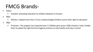 FMCG Brands-
• Dabur-
• Sundesh:-providing education to children between 6-14 years
• P&G-
• Shiksha:- helped more than 3.5 lacs underprivileged children access their right to education
• P&G-
• Privartan:- The program has impacted over 2.5 Million girls across 1500 schools in india. Enable
them to adopt the right feminine hygiene practice to stay healthy and stay in school
 