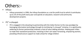 Others:-
• Infosys-
• Infosys promoted, in 1996, the Infosys foundation as a not for profit trust to which it contributes
up to 1% of the profit every year and spends on education, research and community
development projects.
• ITC” e-choupal-
• ITC is engaged in the elevating its partnership with the Indian farmer to the new paradigm by
leveraging information technology through its trial blazing “e-choupal” initiative. It is significantly
widening its farmer partnerships embrace a host of value adding activities. Helping poor tribes
to make their wasteland productive, investing in their rain water harvesting, empowring women,
providing infrastructure support to make school for village children
 