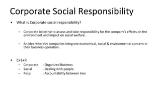 Corporate Social Responsibility
• What is Corporate social responsibility?
– Corporate initiative to assess and take responsibility for the company's effects on the
environment and impact on social welfare.
– An idea whereby companies integrate economical, social & environmental concern in
their business operation.
• C+S+R
– Corporate :-Organized Business
– Social :-Dealing with people
– Resp. :-Accountability between two
 