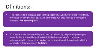 Dfinitions:-
• “The Tata credo is that give back to the people what you have earned from them,
moreover for any business to sustain in the long run they have to look beyond
business” Mr. Jamshetji Tata
• “Corporate social responsibility must not be defined by tax planning strategies
alone. Rather it should be defined with in the framework of a corporate
philosophy, which factors the need of the community and the region in which a
corporate entitiy functions” Dr. MMS
 