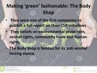 Making ‘green’ fashionable: The Body 
Shop 
• They were one of the first companies to 
publish a full report on their CSR initiatives 
• They beliefs on environmental protection, 
animal rights, community trade and human 
rights. 
• The Body Shop is famous for its anti-animal 
testing stance. 
 