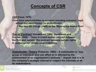 Concepts of CSR 
CSR (Carol, 1979) 
Firms have responsibilities to societies including economic, legal, 
ethical and discretionary (or philanthropic). 
- See also DE George (1999) on the “Myth of the Amoral Firm” 
Social Contract (Donaldson, 1982; Donaldson and 
Dunfee, 1999) – There is a tacit social contract between 
the firm and society; the contract bestows certain rights 
in exchange for certain responsibilities. 
Stakeholder Theory (Freeman, 1984) – A stakeholder is “any 
group or individual who can affect or is affected by the 
achievement of an organization's purpose.” Argues that it is in 
the company’s strategic interest to respect the interests of all 
its stakeholders. 
 