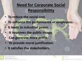 Need for Corporate Social 
Responsibility 
• To reduce the social cost. 
• To enhance the performance of employees. 
• It leads to industrial peace. 
• It improves the public image. 
• Can generate more profit. 
• To provide moral justification. 
• It satisfies the stakeholders. 
 