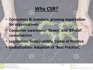 Why CSR? 
• Consumers & investors: growing expectation 
for organizations 
• Consumer awareness: ‘Green’ and ‘Ethical’ 
consumerism 
• Legislation: Sustainability, Codes of Practice 
• Globalization: Adoption of ‘Best Practice’, 
 