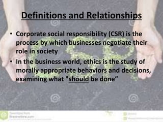 Definitions and Relationships 
• Corporate social responsibility (CSR) is the 
process by which businesses negotiate their 
role in society 
• In the business world, ethics is the study of 
morally appropriate behaviors and decisions, 
examining what "should be done” 
 