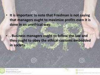 • It is important to note that Friedman is not saying 
that managers ought to maximize profits even it is 
done in an unethical way. 
• . Business managers ought to follow the law and 
they ought to obey the ethical customs embedded 
in society. 
 