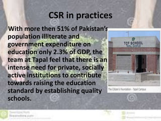 CSR in practices 
With more then 51% of Pakistan’s 
population illiterate and 
government expenditure on 
education only 2.3% of GDP, the 
team at Tapal feel that there is an 
intense need for private, socially 
active institutions to contribute 
towards raising the education 
standard by establishing quality 
schools. 
 