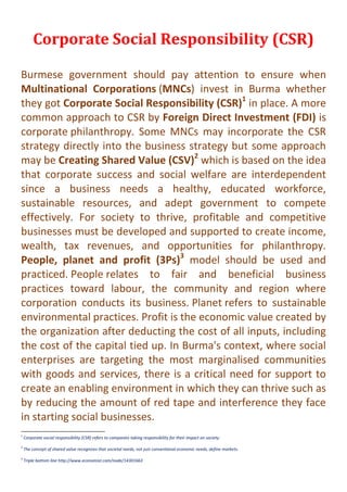 Corporate Social Responsibility (CSR)
Burmese government should pay attention to ensure when
Multinational Corporations (MNCs) invest in Burma whether
they got Corporate Social Responsibility (CSR)1
in place. A more
common approach to CSR by Foreign Direct Investment (FDI) is
corporate philanthropy. Some MNCs may incorporate the CSR
strategy directly into the business strategy but some approach
may be Creating Shared Value (CSV)2
which is based on the idea
that corporate success and social welfare are interdependent
since a business needs a healthy, educated workforce,
sustainable resources, and adept government to compete
effectively. For society to thrive, profitable and competitive
businesses must be developed and supported to create income,
wealth, tax revenues, and opportunities for philanthropy.
People, planet and profit (3Ps)3
model should be used and
practiced. People relates to fair and beneficial business
practices toward labour, the community and region where
corporation conducts its business. Planet refers to sustainable
environmental practices. Profit is the economic value created by
the organization after deducting the cost of all inputs, including
the cost of the capital tied up. In Burma's context, where social
enterprises are targeting the most marginalised communities
with goods and services, there is a critical need for support to
create an enabling environment in which they can thrive such as
by reducing the amount of red tape and interference they face
in starting social businesses.
1
Corporate social responsibility (CSR) refers to companies taking responsibility for their impact on society.
2
The concept of shared value recognizes that societal needs, not just conventional economic needs, define markets.
3
Triple bottom line http://www.economist.com/node/14301663
 