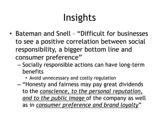 Insights
• Bateman and Snell – “Difficult for businesses
to see a positive correlation between social
responsibility, a bigger bottom line and
consumer preference”
– Socially responsible actions can have long-term
benefits
• Avoid unnecessary and costly regulation
– “Honesty and fairness may pay great dividends
to the conscience, to the personal reputation,
and to the public image of the company as well
as in consumer preference and brand loyalty”
 
