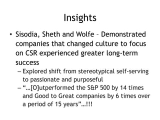Insights
• Sisodia, Sheth and Wolfe – Demonstrated
companies that changed culture to focus
on CSR experienced greater long-term
success
– Explored shift from stereotypical self-serving
to passionate and purposeful
– “…[O]utperformed the S&P 500 by 14 times
and Good to Great companies by 6 times over
a period of 15 years”…!!!
 