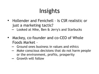 Insights
• Hollender and Fenichell – Is CSR realistic or
just a marketing tactic?
– Looked at Nike, Ben & Jerry's and Starbucks
• Mackey, co-founder and co-CEO of Whole
Foods Market –
– Ground ones business in values and ethics
– Make conscious decisions that do not harm people
or the environment, profits, prosperity
– Growth will follow
 