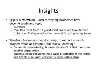 Insights
• Eggers & MacMillan – Look at why big businesses have
become so philanthropic
– Microsoft
– “Solution revolution” - big and small businesses have decided
to focus on finding solutions for the world's most pressing issues
• Weeden – Businesses should attempt to extract as much
business value as possible from “social investing”
– Cause-related marketing: business donates % of their profits to
another organization
– Business should engage in these types of activities if the values
and beliefs of business and charity organization align
 