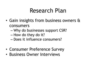 Research Plan
• Gain insights from business owners &
consumers
– Why do businesses support CSR?
– How do they do it?
– Does it influence consumers?
• Consumer Preference Survey
• Business Owner Interviews
 