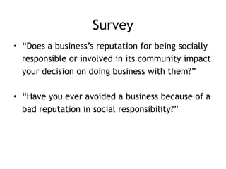Survey
• “Does a business’s reputation for being socially
responsible or involved in its community impact
your decision on doing business with them?”
• “Have you ever avoided a business because of a
bad reputation in social responsibility?”
 