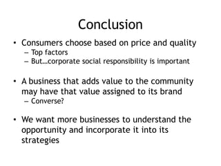 Conclusion
• Consumers choose based on price and quality
– Top factors
– But…corporate social responsibility is important
• A business that adds value to the community
may have that value assigned to its brand
– Converse?
• We want more businesses to understand the
opportunity and incorporate it into its
strategies
 