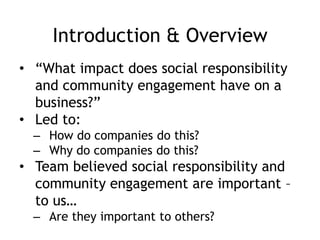 Introduction & Overview
• “What impact does social responsibility
and community engagement have on a
business?”
• Led to:
– How do companies do this?
– Why do companies do this?
• Team believed social responsibility and
community engagement are important –
to us…
– Are they important to others?
 