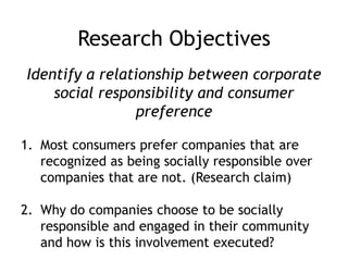 Research Objectives
Identify a relationship between corporate
social responsibility and consumer
preference
1. Most consumers prefer companies that are
recognized as being socially responsible over
companies that are not. (Research claim)
2. Why do companies choose to be socially
responsible and engaged in their community
and how is this involvement executed?
 