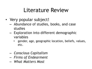 Literature Review
• Very popular subject!
– Abundance of studies, books, and case
studies
– Exploration into different demographic
variables
• gender, age, geographic location, beliefs, values,
etc.
– Conscious Capitalism
– Firms of Endearment
– What Matters Most
 